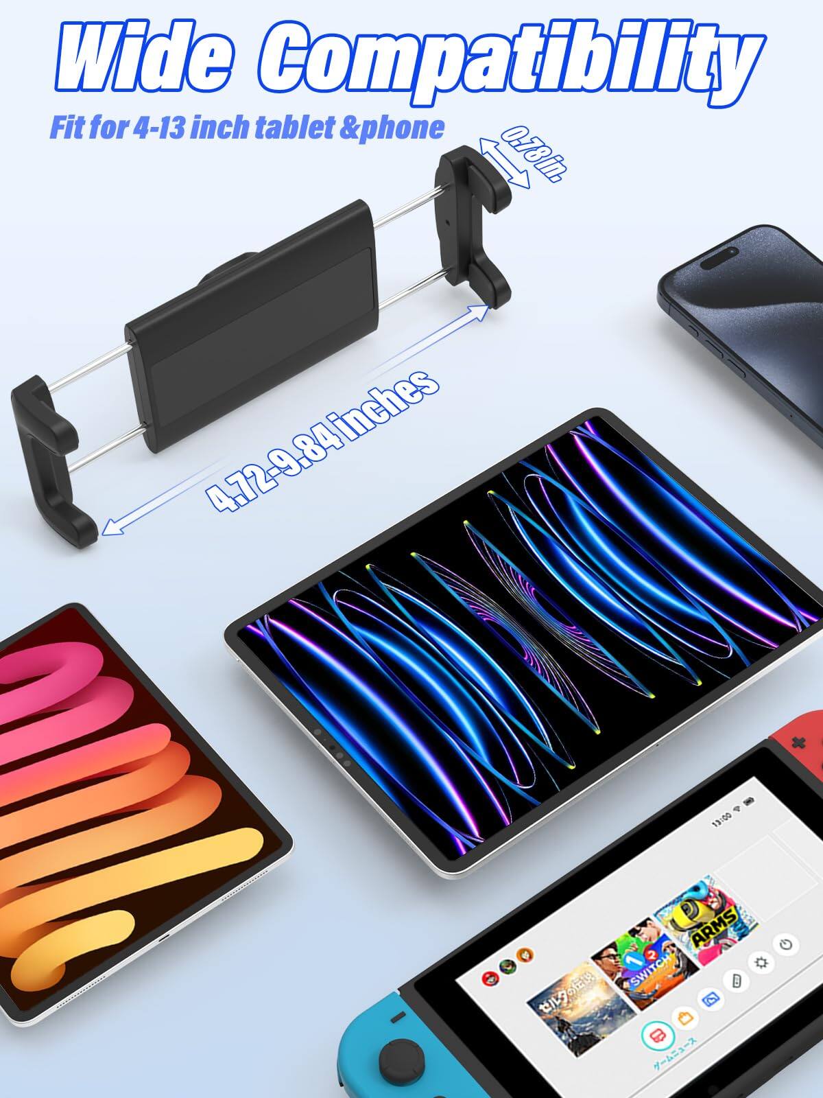 Wide Compatibility  
Fit for 4-13 inch tablet & phone  

0.78in.  
4.72-9.84 inches  

13:00 ARMS  
2 C 9 SWITCH