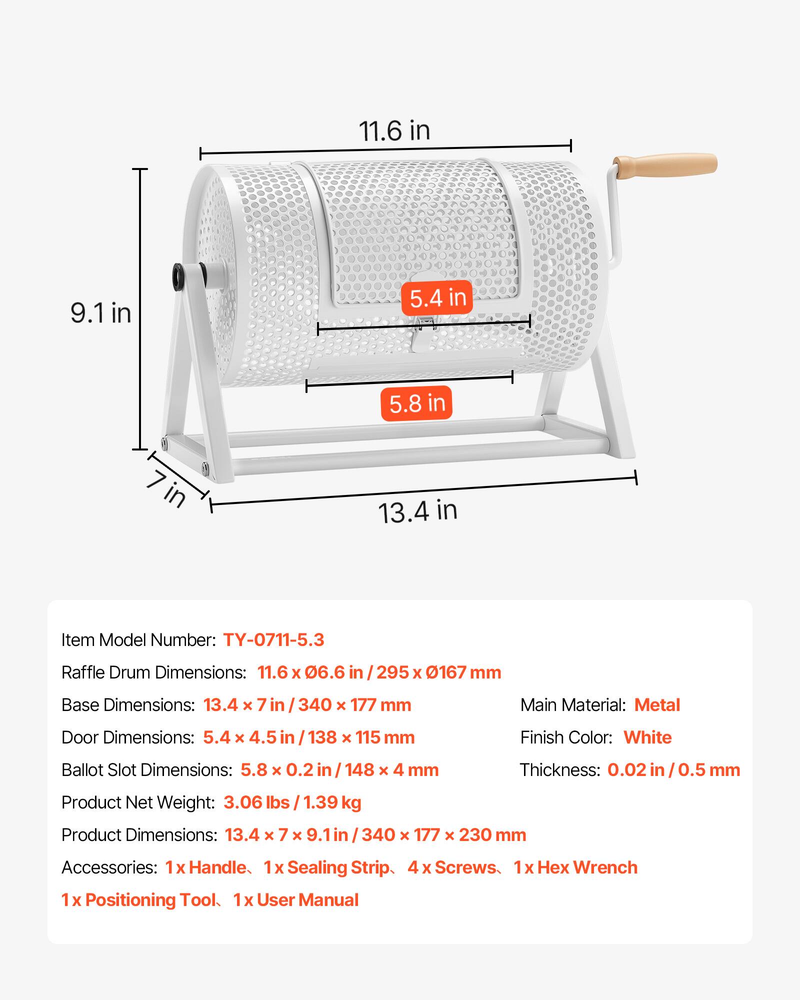 11.6 in 9.1 in 5.4 in 5.8 in in 13.4 in

Item Model Number: TY-0711-5.3

Raffle Drum Dimensions: 11.6 x 06.6 in / 295 X 0167 mm

Base Dimensions: 13.4 x 7 in / 340 x 177 mm

Main Material: Metal

Door Dimensions: 5.4 x 4.5 in / 138 x 115 mm

Finish Color: White

Ballot Slot Dimensions: 5.8 x 0.2 in / 148 x 4 mm

Thickness: 0.02 in / 0.5 mm

Product Net Weight: 3.06 lbs / 1.39 kg

Product Dimensions: 13.4 x 7 x 9.1 in / 340 x 177 x 230 mm

Accessories: 1x Handle, 1x Sealing Strip, 4 x Screws, 1x Hex Wrench, 1x Position