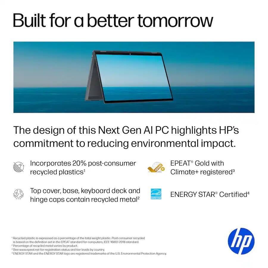 Built for a better tomorrow

The design of this Next Gen AI PC highlights HP's commitment to reducing environmental impact.

- Incorporates 20% post-consumer recycled plastics¹
- Top cover, base, keyboard deck and hinge caps contain recycled metal²
- EPEAT® Gold with Climate+ registered³
- ENERGY STAR® Certified⁴

¹ Recycled plastic is expressed as a percentage of the total weight of plastic. Post-consumer recycled plastic is based on the definition set in the EPEAT standard for computers, IEEE 16801-2018 standard.
² Percentage of recycled metal varies by product.
³ See www.epeat.net for registration status and tier levels by country.
⁴ ENERGY STAR and the ENERGY STAR logo are registered trademarks of the U.S. Environmental Protection Agency.