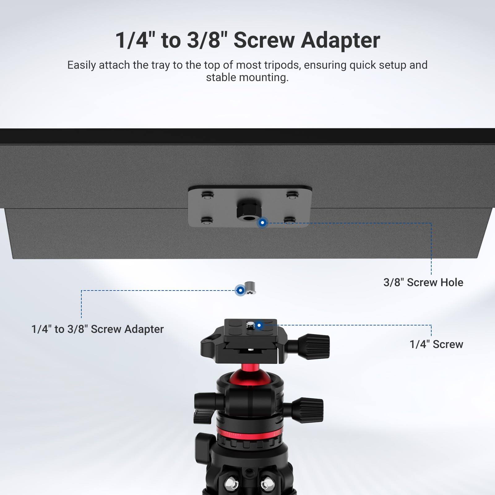 1/4" to 3/8" Screw Adapter

Easily attach the tray to the top of most tripods, ensuring quick setup and stable mounting.

3/8" Screw Hole

1/4" Screw