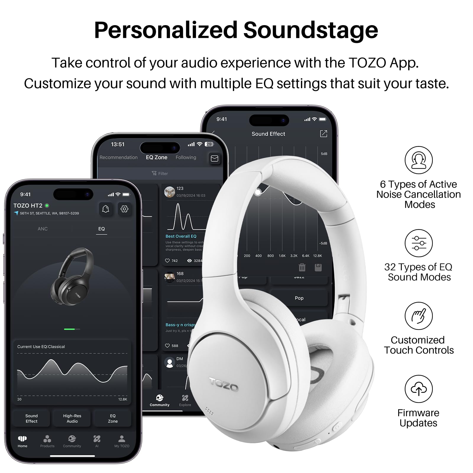 Personalized Soundstage

Take control of your audio experience with the TOZO App. Customize your sound with multiple EQ settings that suit your taste.

9:41
TOZO HT2
SEATTLE, WA 98107-5209

Sound Effect
13:51
Recommendation
EQ Zone
Following
9:41
Filter
123
03/19/2024 18:03

6 Types of Active Noise Cancellation Modes
ANC
EQ
Overall

200 - 800
1.8
3.2K
6.4K
12.8K
32 Types of EQ Sound Modes
Pop
Current Use EQ: Classical
High-Res
Effect
Audio

DMM
TOZO
Community
Explore
ocal
Customized Touch Controls
Firmware Updates
Home
Products
Community
My TOZO