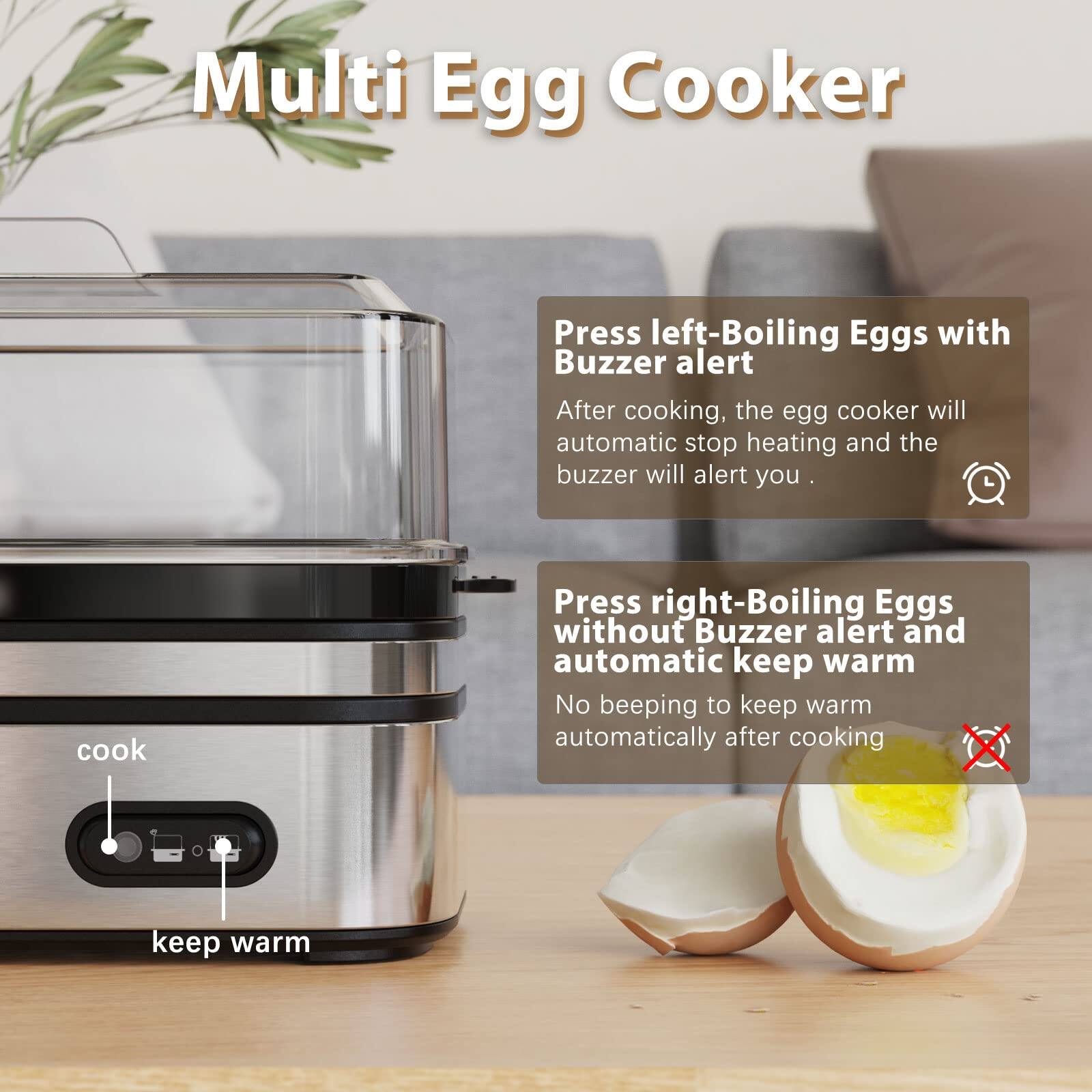 Multi Egg Cooker

Press left-Boiling Eggs with Buzzer alert
After cooking, the egg cooker will automatic stop heating and the buzzer will alert you.

Press right-Boiling Eggs without Buzzer alert and automatic keep warm
No beeping to keep warm automatically after cooking