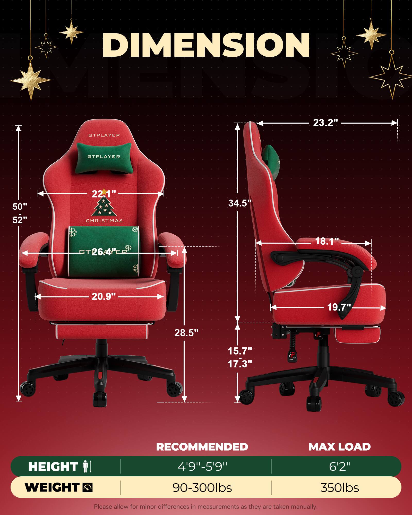 DIMENSION  
VELMENSIONE  
23.2"  
GTPLAYER STPLAYER  
50" 52"  
22.1"  
CHRISTMAS  
34.5"  
26.4"  
18.1"  
20.9"  
19.7"  
28.5"  
15.7"  
17.3"  

RECOMMENDED  
HEIGHT 4'9"-5'9"  
WEIGHT 90-300lbs  

MAX LOAD  
HEIGHT 6'2"  
WEIGHT 350lbs  

Please allow for minor differences in measurements as they are taken manually.