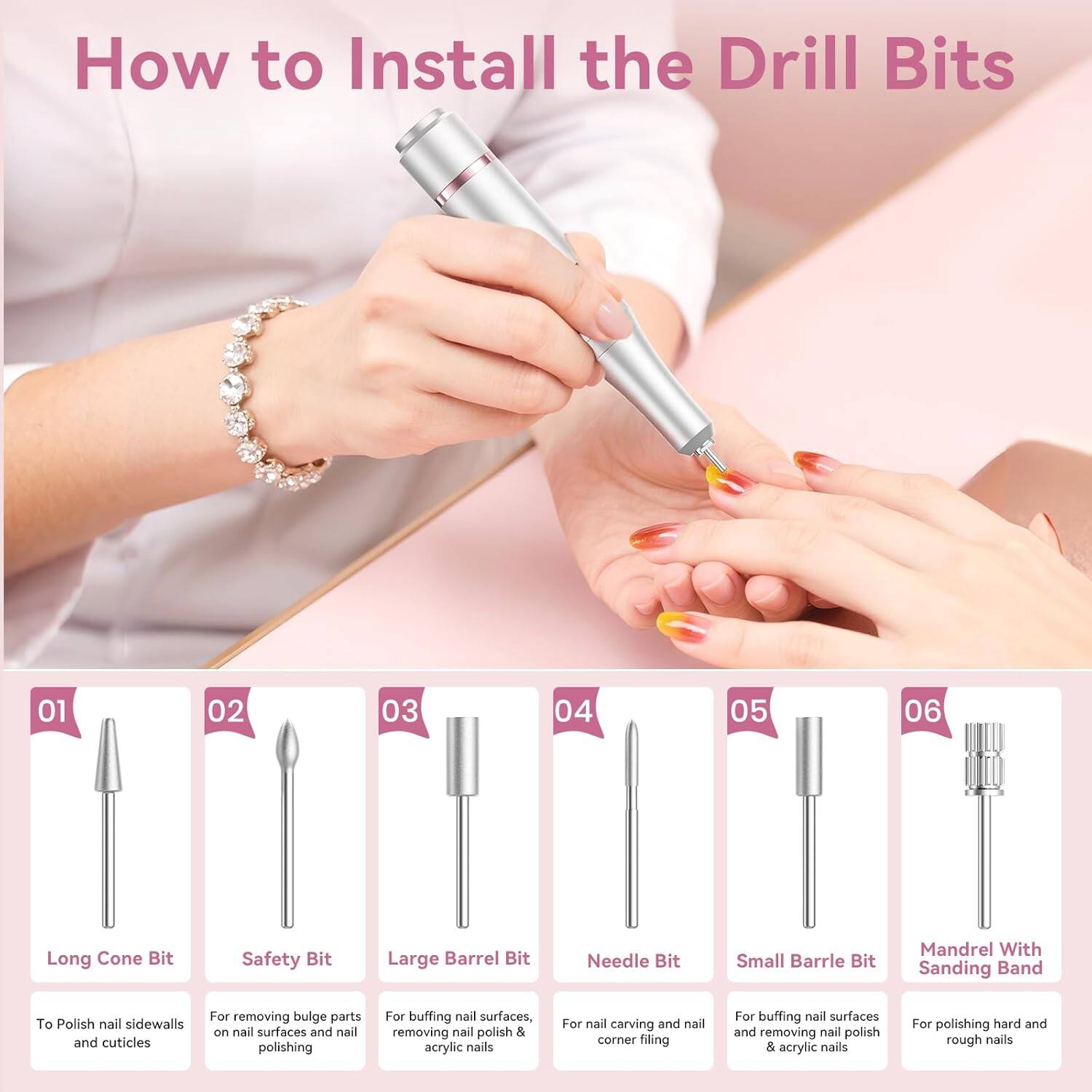 How to Install the Drill Bits

01 Long Cone Bit
To Polish nail sidewalls and cuticles

02 Safety Bit
For removing bulge parts on nail surfaces and nail polishing

03 Large Barrel Bit
For buffing nail surfaces, removing nail polish & acrylic nails

04 Needle Bit
For nail carving and nail corner filing

05 Small Barrel Bit
For buffing nail surfaces and removing nail polish & acrylic nails

06 Mandrel With Sanding Band
For polishing hard and rough nails