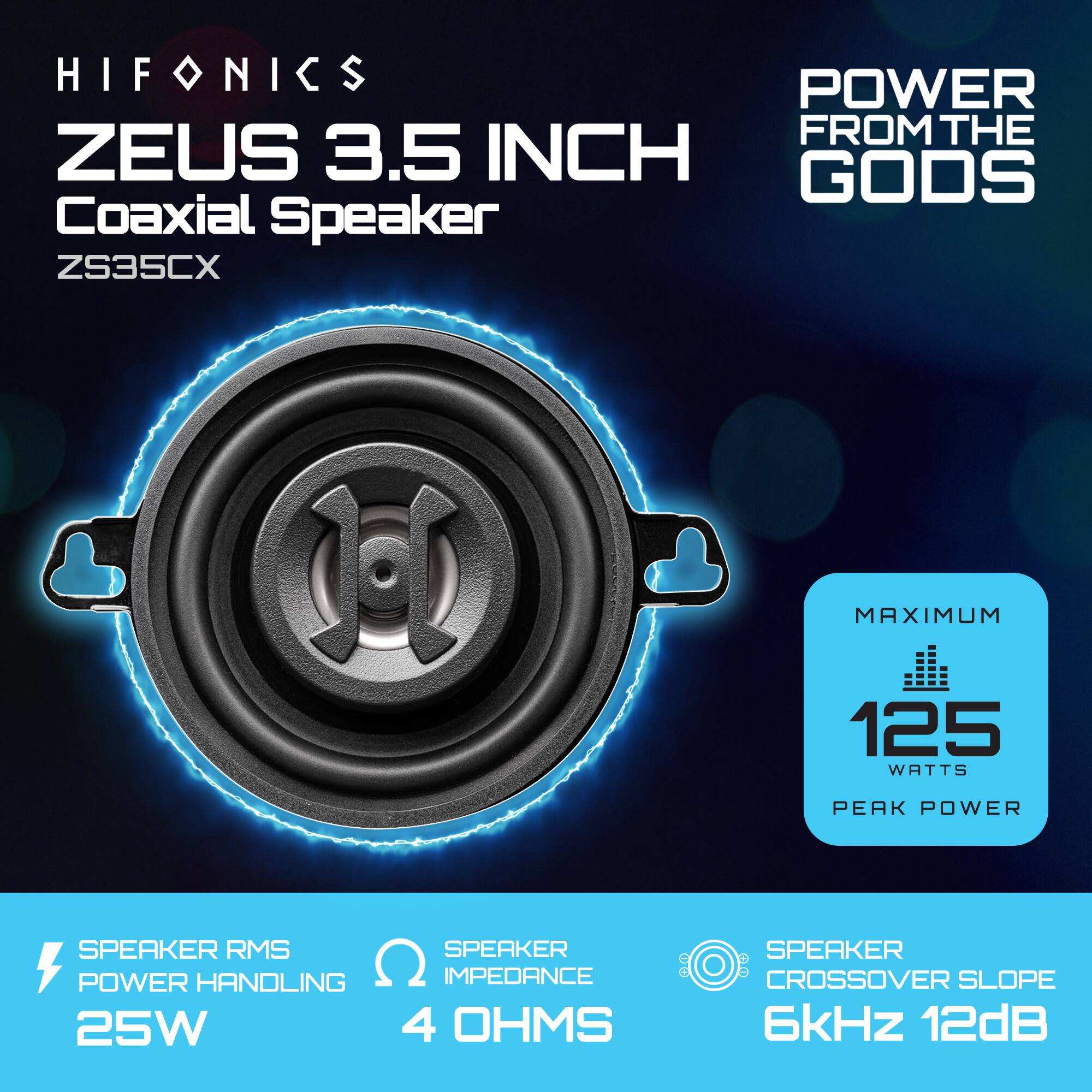 HIFONICS  
ZEUS 3.5 INCH Coaxial Speaker  
ZS35CX  

POWER FROM THE GODS  

SPEAKER RMS POWER HANDLING: 25W  
SPEAKER IMPEDANCE: 4 OHMS  
SPEAKER CROSSOVER SLOPE: 6kHz 12dB  

MAXIMUM 125 WATTS PEAK POWER