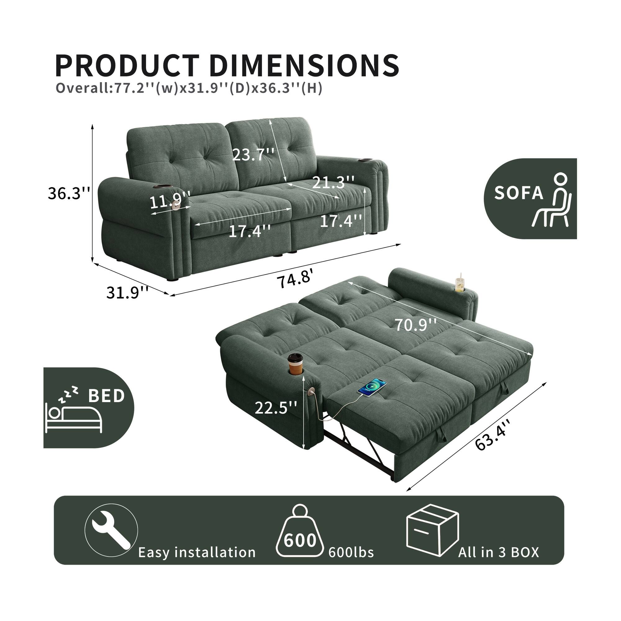 PRODUCT DIMENSIONS

Overall: 77.2" (w) x 31.9" (D) x 36.3" (H)

1: 77.2" (w) x 31.9" (D) x 36.3" (H)

23.7" 36.3" 11.9" 17.4" 21.3" 17.4"

SOFA 31.9" 74.8" 70.9"

BED 22.5" 63.4"

Easy installation 600lbs

All in 3 BOX