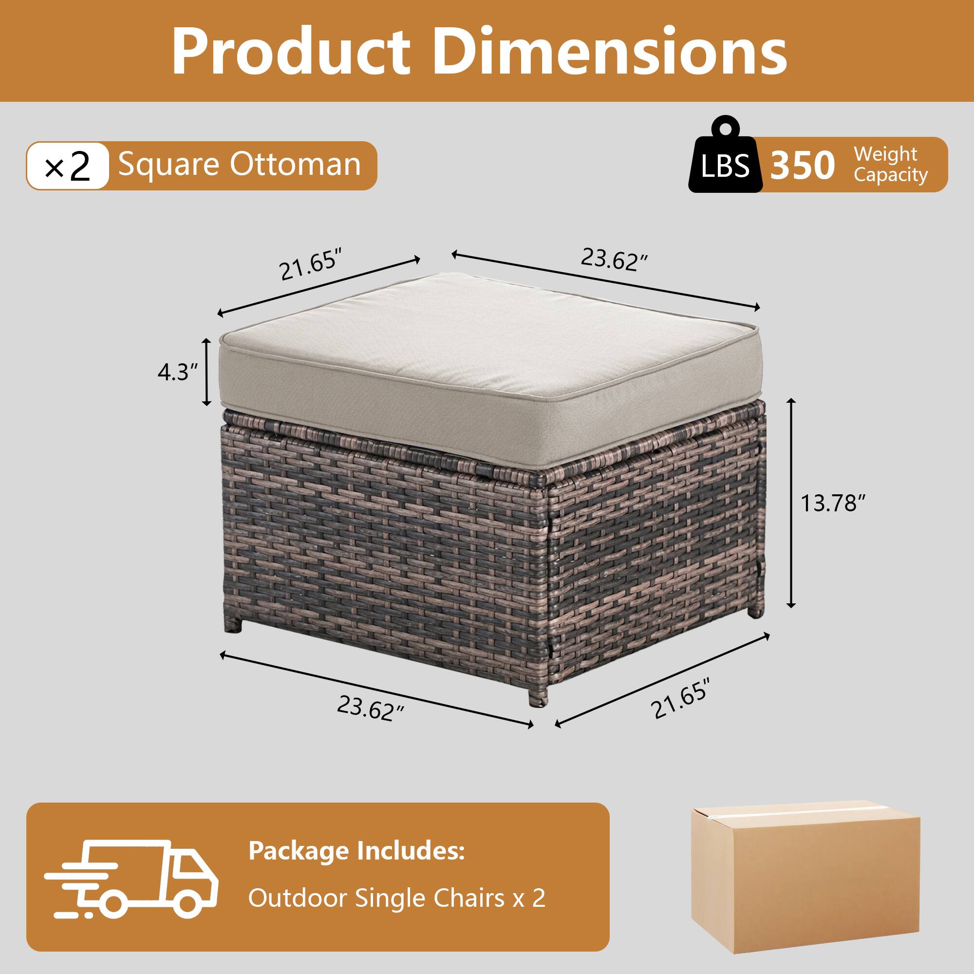 Product Dimensions  
x2 Square Ottoman  
Weight Capacity: 350 LBS  
Dimensions: 21.65" x 23.62" x 4.3" x 13.78" x 23.62" x 21.65"  
Package Includes: Outdoor Single Chairs x 2