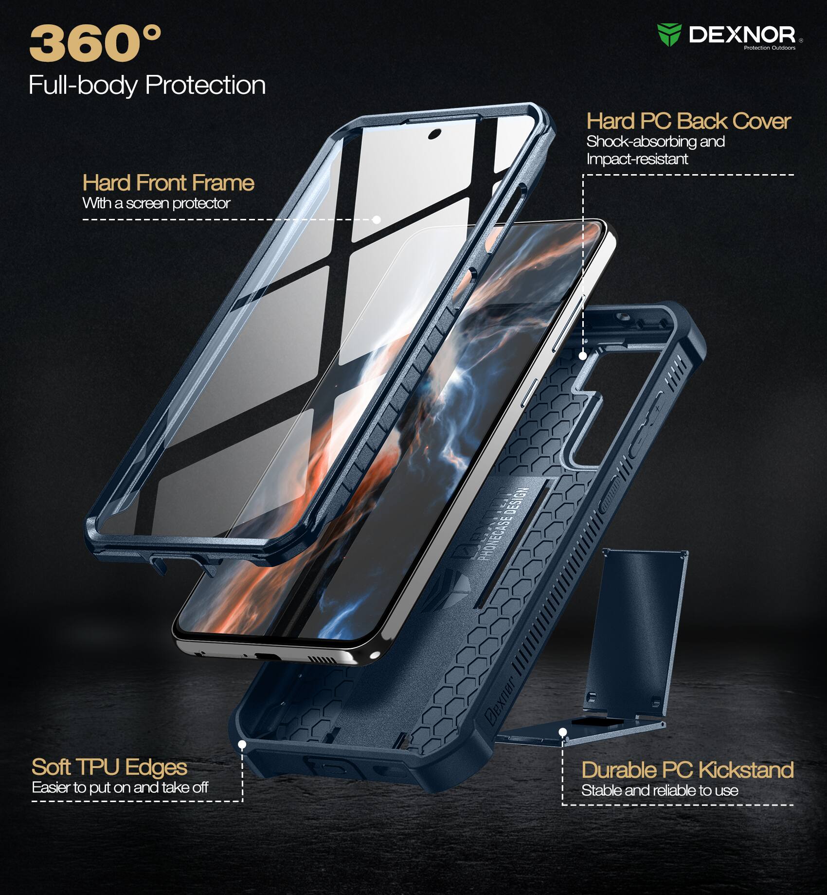360° Full-body Protection

- Hard Front Frame
  - With a screen protector

- Hard PC Back Cover
  - Shock-absorbing and Impact-resistant

- Soft TPU Edges
  - Easier to put on and take off

- Durable PC Kickstand
  - Stable and reliable to use

DEXNOR
Protection Outfitters
