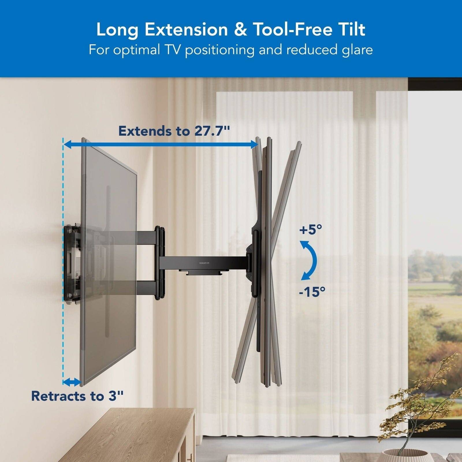 Long Extension & Tool-Free Tilt
For optimal TV positioning and reduced glare
Extends to 27.7"
+5 -15
Retracts to 3"
