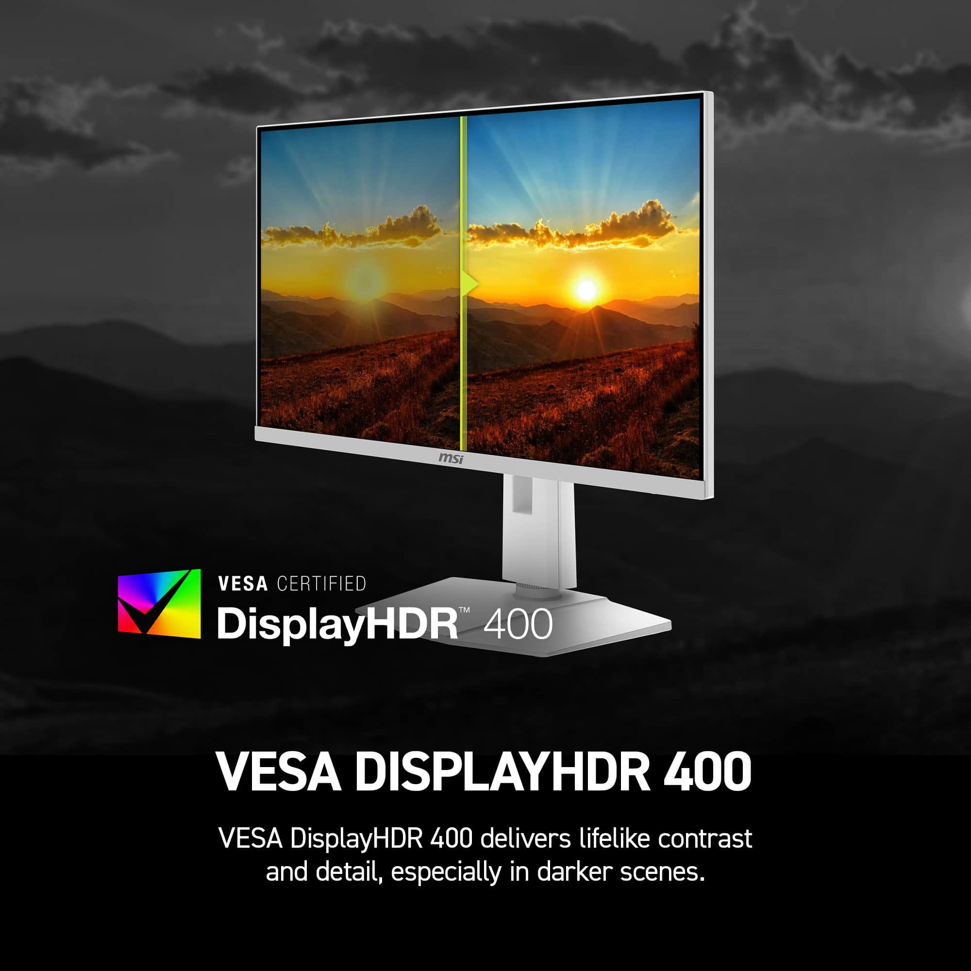 msi VESA CERTIFIED TM DisplayHDR 400 VESA DISPLAYHDR 400 VESA DisplayHDR 400 delivers lifelike contrast and detail, especially in darker scenes.