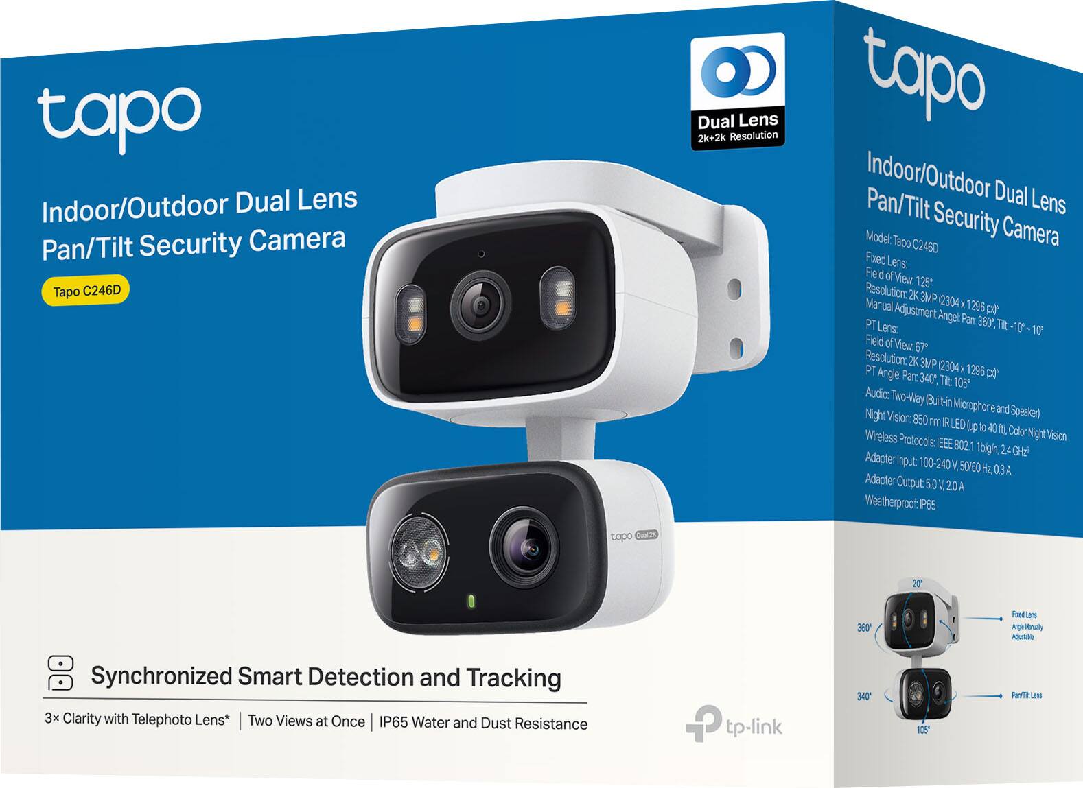 Tapo Indoor/Outdoor Dual Lens Pan/Tilt Security Camera  
Tapo C246D  

Dual Lens  
2K+2K Resolution  

Indoor/Outdoor Dual Lens Pan/Tilt Security Camera  

Model: Tapo C246D  

Fixed Lens:  
- Field of View: 125°  
- Resolution: 2K 3MP (2304 x 1296)  
- Manual Adjustment Angle: Pan 360°, Tilt: 10°  

PT Lens:  
- Field of View: 67°  
- Resolution: 2K 3MP (2304 x 1296)  
- PT Angle: Pan: 340°, Tilt: 105°  

Audio: Two-Way (Built-in Microphone and Speaker)  
Night Vision: 850 nm IR LED up to 40 ft, Color Night Vision  
Wireless Protocols: IEEE 802.11 b/g/n 2.4 GHz  
Adapter: Input: 100-240 V, 50/60 Hz, 0.3 A  
Adapter Output: 