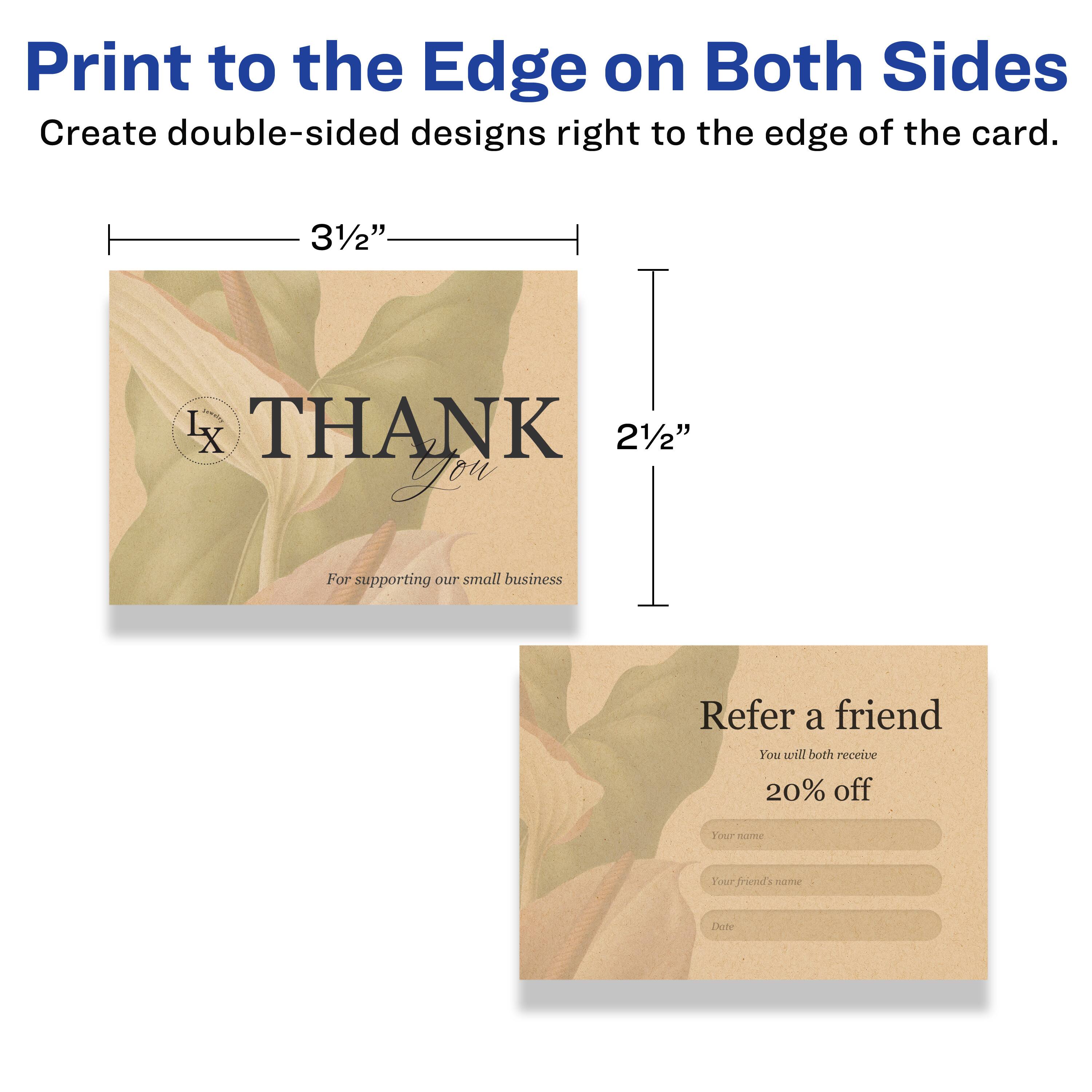 Print to the Edge on Both Sides  
Create double-sided designs right to the edge of the card.

3½" L x 2½"  
THANK You  
For supporting our small business

Refer a friend  
You will both receive 20% off  
Your name  
Your friend's name  
Date