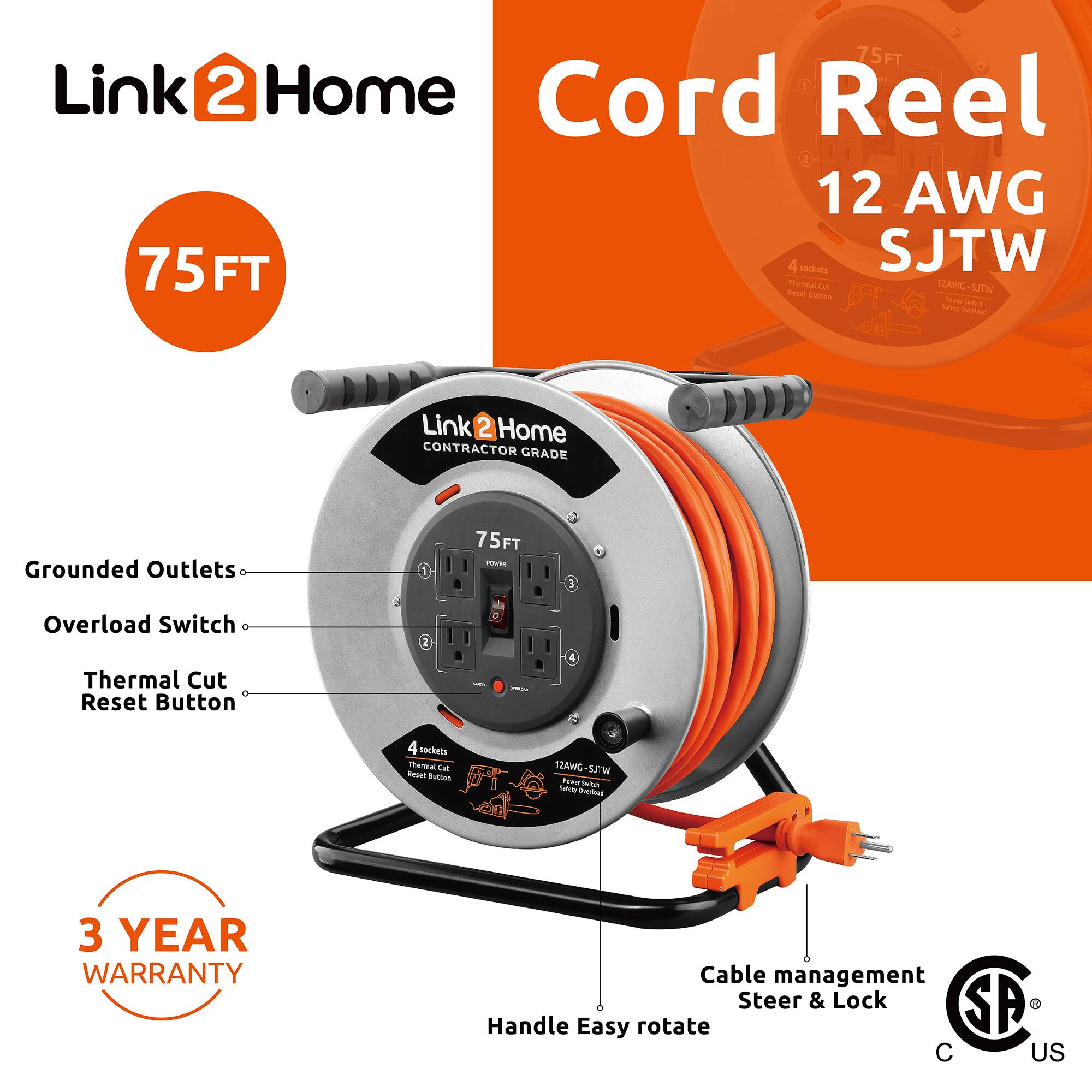 Link2Home Cord Reel  
75 FT  
12 AWG SJTW  

- Grounded Outlets  
- Overload Switch  
- Thermal Cut Reset Button  

4 Sockets  
12AWG SJTW  

- Cable management Steer & Lock  
- Handle Easy rotate  

3 YEAR WARRANTY  

CONTRACTOR GRADE