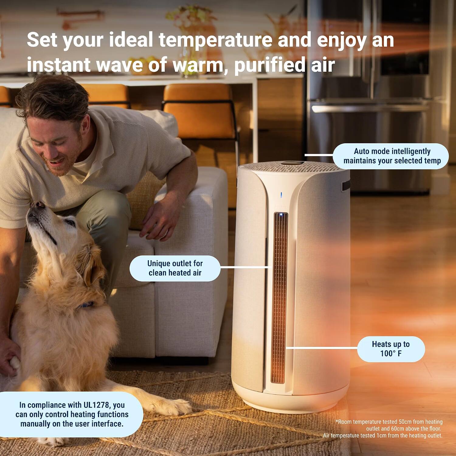 Set your ideal temperature and enjoy an instant wave of warm, purified air

Auto mode intelligently maintains your selected temp

Unique outlet for clean heated air

Heats up to 100°F

In compliance with UL1278, you can only control heating functions manually on the user interface.

*Room temperature tested 50cm from heating outlet and 60cm above the floor. Air temperature tested 1cm from the heating outlet.