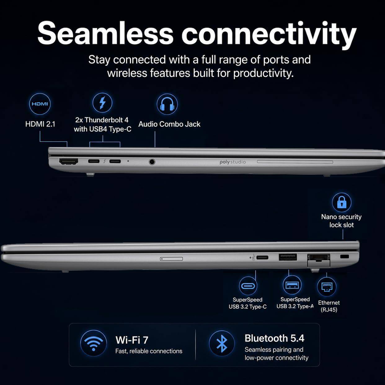 Seamless connectivity  
Stay connected with a full range of ports and wireless features built for productivity.

- HDMI 2.1
- 2x Thunderbolt 4 Audio Combo Jack with USB4 Type-C
- Nano security lock slot
- SuperSpeed USB 3.2 Type-C
- SuperSpeed USB 3.2 Type-A (RJ45)
- Wi-Fi 7 Fast, reliable connections
- Bluetooth 5.4 Seamless pairing and low-power connectivity
