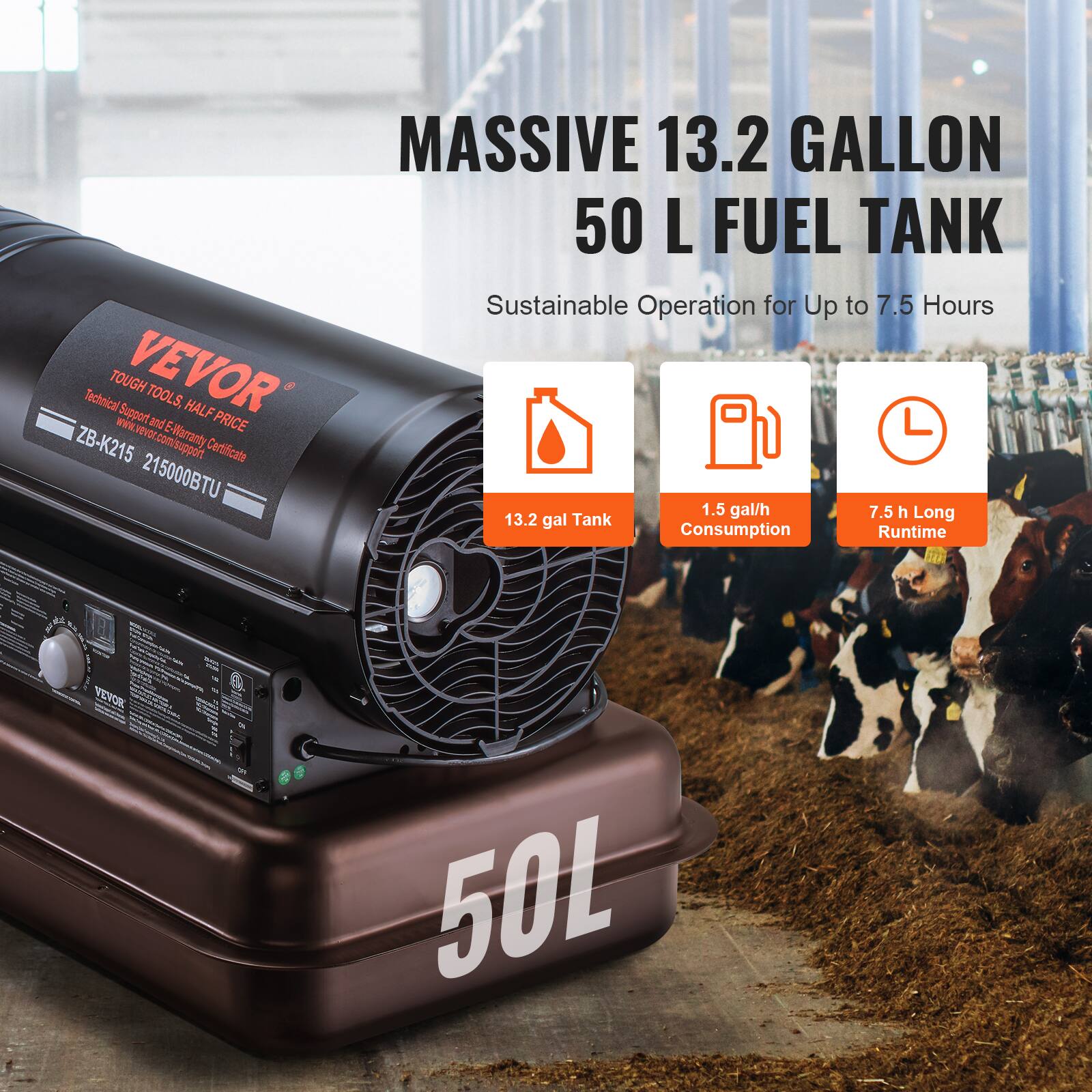 MASSIVE 13.2 GALLON 50 L FUEL TANK  
Sustainable Operation for Up to 7.5 Hours  

VEVOR TOOLS  
Technical Support and HALF PRICE Warranty Certificate  
www.vevor.com/support  

13.2 gal Tank  
1.5 gal/h Consumption  
7.5 h Long Runtime  

ZB-K215 215000BTU  

50L