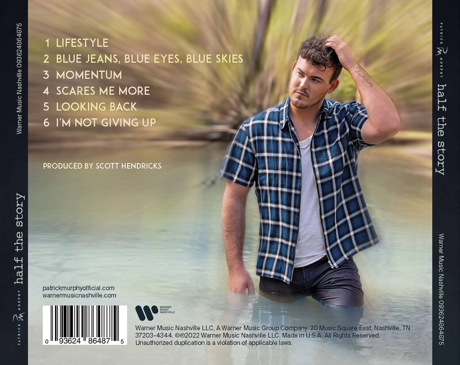 1 LIFESTYLE  
2 BLUE JEANS, BLUE EYES, BLUE SKIES  
3 MOMENTUM  
4 SCARES ME MORE  
5 LOOKING BACK  
6 I'M NOT GIVING UP  

PRODUCED BY SCOTT HENDRICKS  

patrickmurphyofficial.com  
warnermusicnashville.com  

Warner Music Nashville LLC, A Warner Music Group Company.  
20 Music Square East, Nashville, TN  
37203-4344. ©2022 Warner Music Nashville LLC. Made in U.S.A. All Rights Reserved.  

Unauthorized duplication is a violation of applicable laws.  

0 93624 86487 5  
37203-4344  

Warner Music Nashville 093624864875