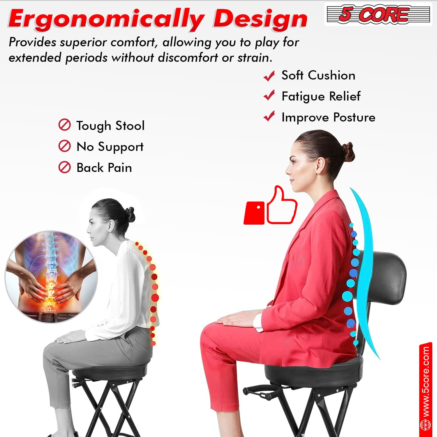Ergonomically Design  
Provides superior comfort, allowing you to play for extended periods without discomfort or strain.

- Tough Stool
- No Support
- Back Pain

✓ Soft Cushion  
✓ Fatigue Relief  
✓ Improve Posture

www.5core.com