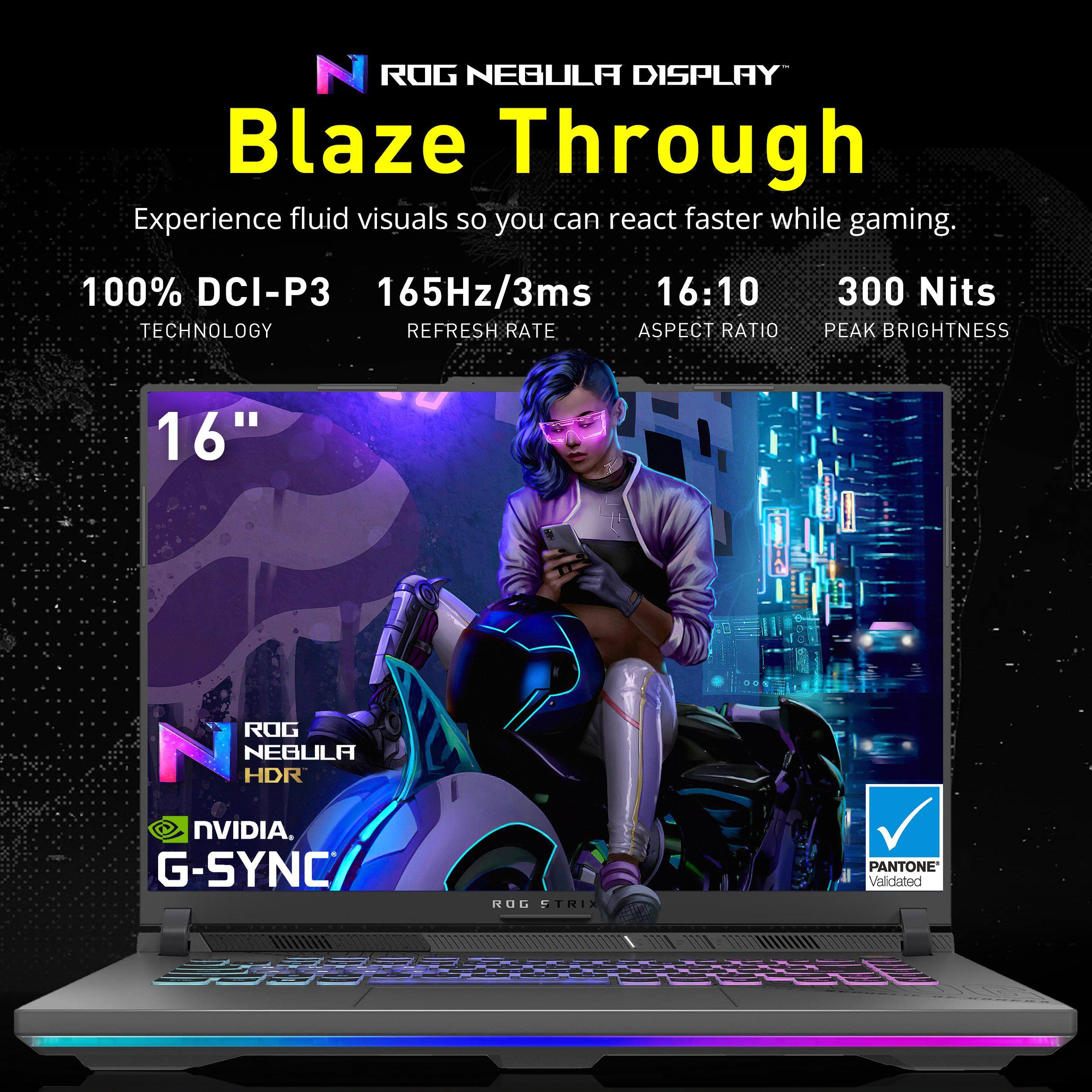 ROG NEBULA DISPLAY Blaze Through

Experience fluid visuals so you can react faster while gaming.

- 100% DCI-P3 TECHNOLOGY
- 165Hz/3ms REFRESH RATE
- 16:10 ASPECT RATIO
- 300 Nits PEAK BRIGHTNESS
- 16" DISPLAY

ROG NEBULA HDR
NVIDIA G-SYNC
PANTONE Validated