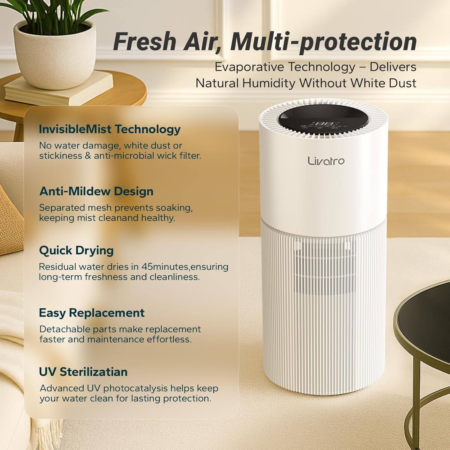Fresh Air, Multi-protection

Evaporative Technology – Delivers Natural Humidity Without White Dust

InvisibleMist Technology
- No water damage, white dust or stickiness & anti-microbial wick filter.

Anti-Mildew Design
- Separated mesh prevents soaking, keeping mist clean and healthy.

Quick Drying
- Residual water dries in 45 minutes, ensuring long-term freshness and cleanliness.

Easy Replacement
- Detachable parts make replacement faster and maintenance effortless.

UV Sterilization
- Advanced UV photocatalysis helps keep your water clean for lasting protection.