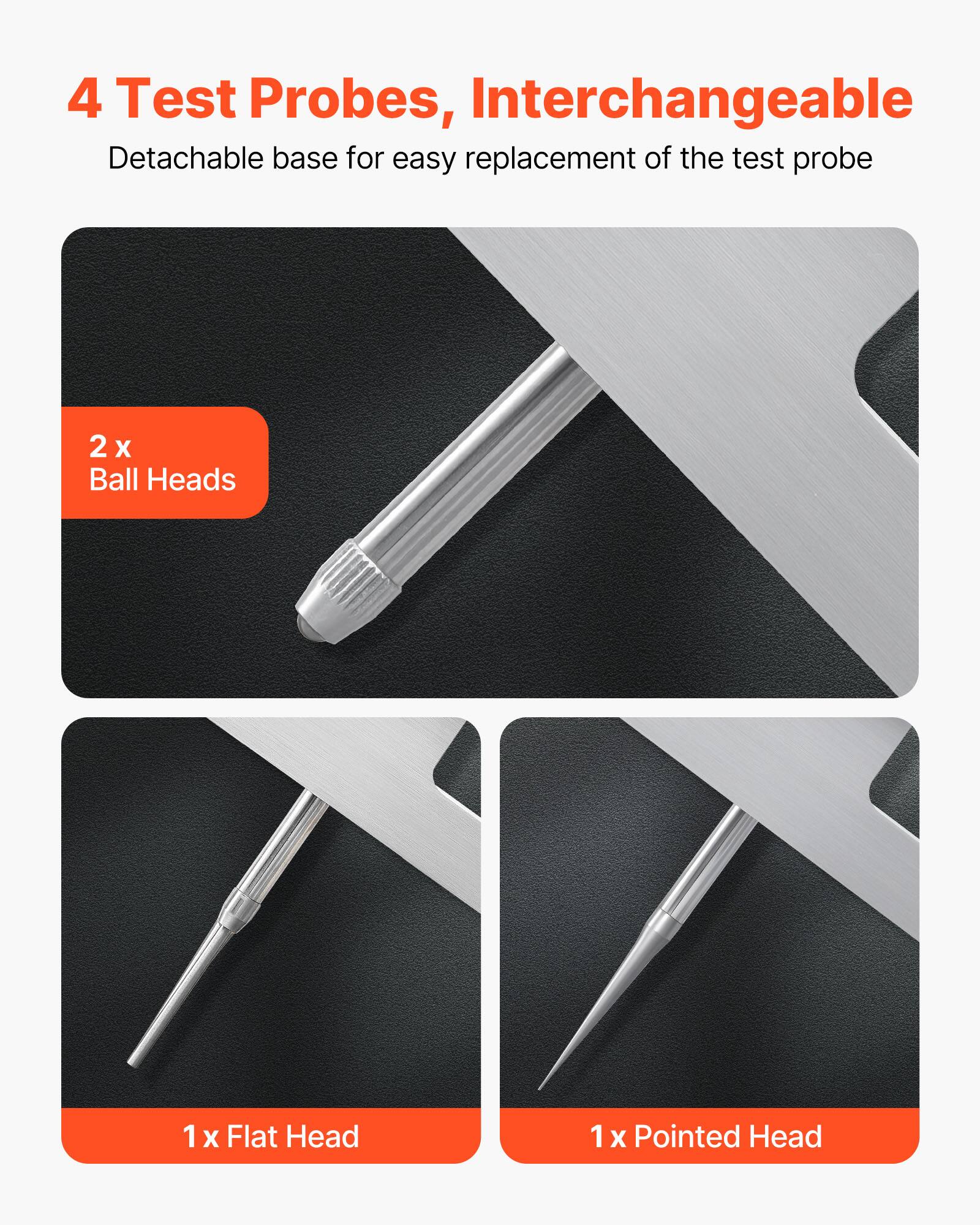 4 Test Probes, Interchangeable  
Detachable base for easy replacement of the test probe  

2 x Ball Heads  
1 x Flat Head  
1 x Pointed Head