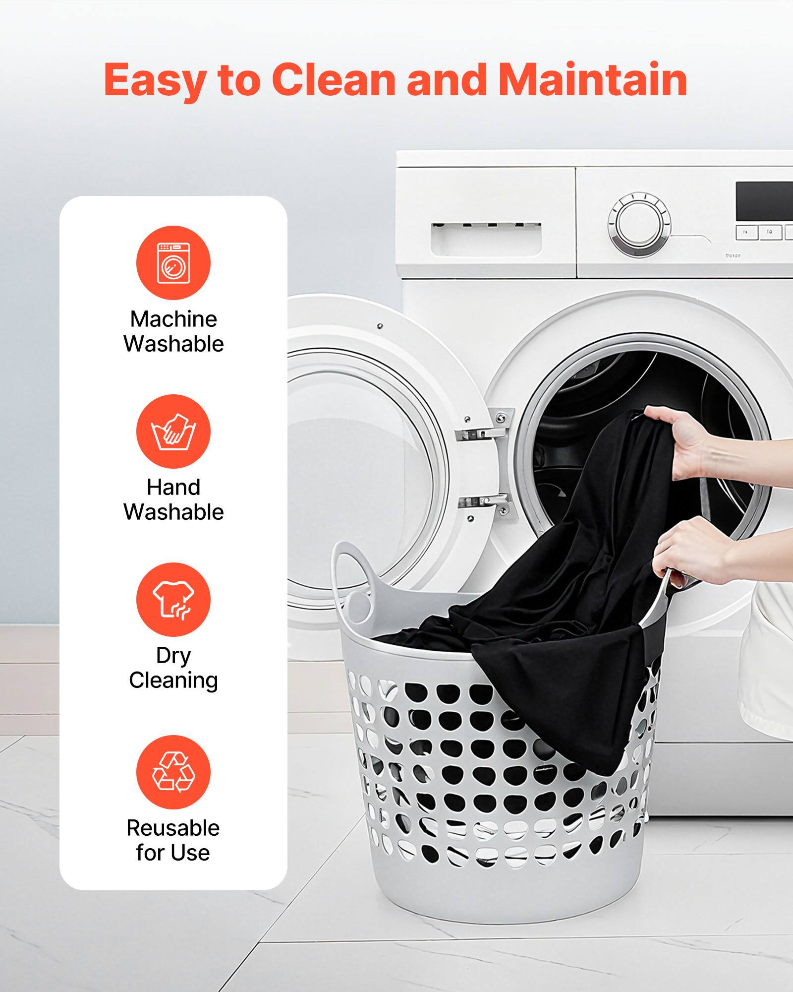 Easy to Clean and Maintain

- Machine Washable
- Hand Washable
- Dry Cleaning
- Reusable for Use