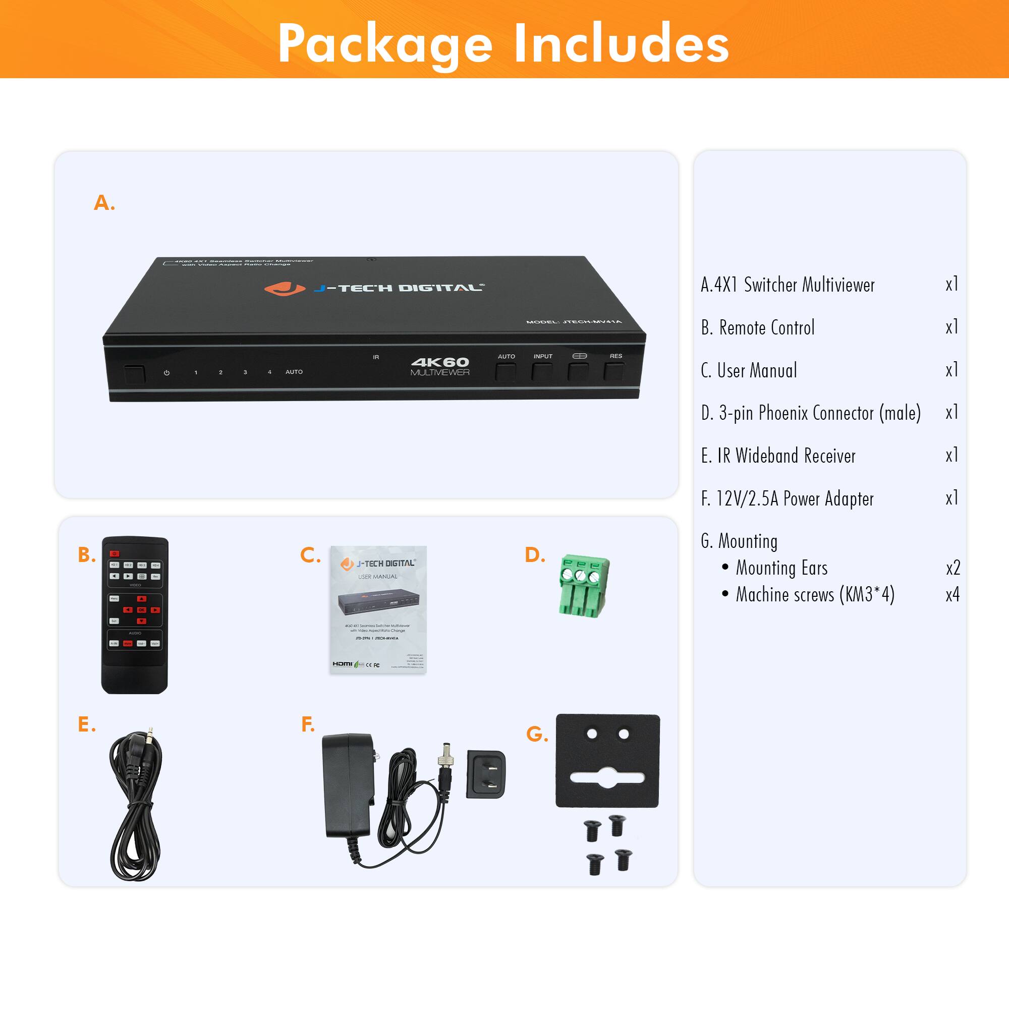 Package Includes

A. J-TECH DIGITAL A.4X1 Switcher Multiviewer x1  
B. Remote Control x1  
C. User Manual x1  
D. 3-pin Phoenix Connector (male) x1  
E. IR Wideband Receiver x1  
F. 12V/2.5A Power Adapter x1  
G. Mounting  
   - Mounting Ears x2  
   - Machine screws (KM3*4) x4  

A. 4X1 Switcher Multiviewer x1  
B. Remote Control x1  
C. User Manual x1  
D. 3-pin Phoenix Connector (male) x1  
E. IR Wideband Receiver x1  
F. 12V/2.5A Power Adapter x1  
G. Mounting  
   - Mounting Ears x2  
   - Machine screws (KM3*4) x4
