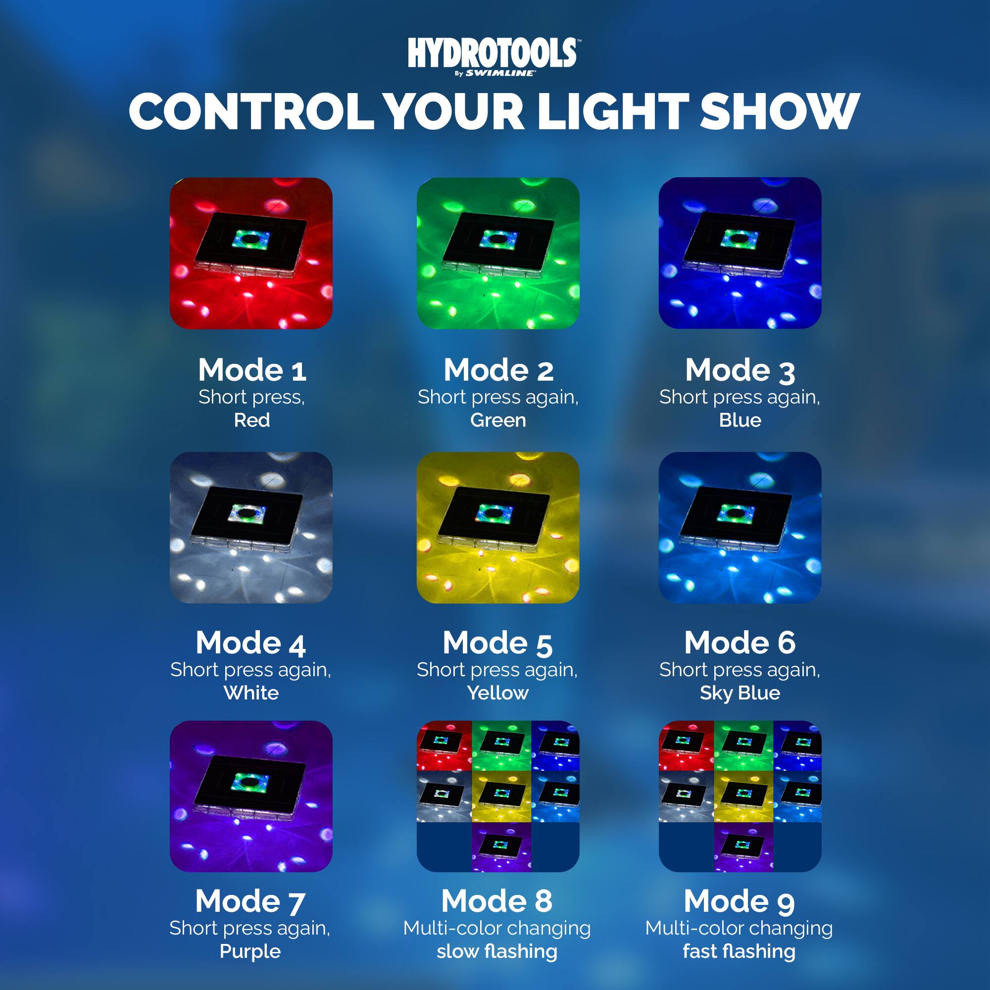 HYDROTOOLS by SWIMLINE

CONTROL YOUR LIGHT SHOW

Mode 1  
Short press, Red

Mode 2  
Short press again, Green

Mode 3  
Short press again, Blue

Mode 4  
Short press again, White

Mode 5  
Short press again, Yellow

Mode 6  
Short press again, Sky Blue

Mode 7  
Short press again, Purple

Mode 8  
Multi-color changing slow flashing

Mode 9  
Multi-color changing fast flashing