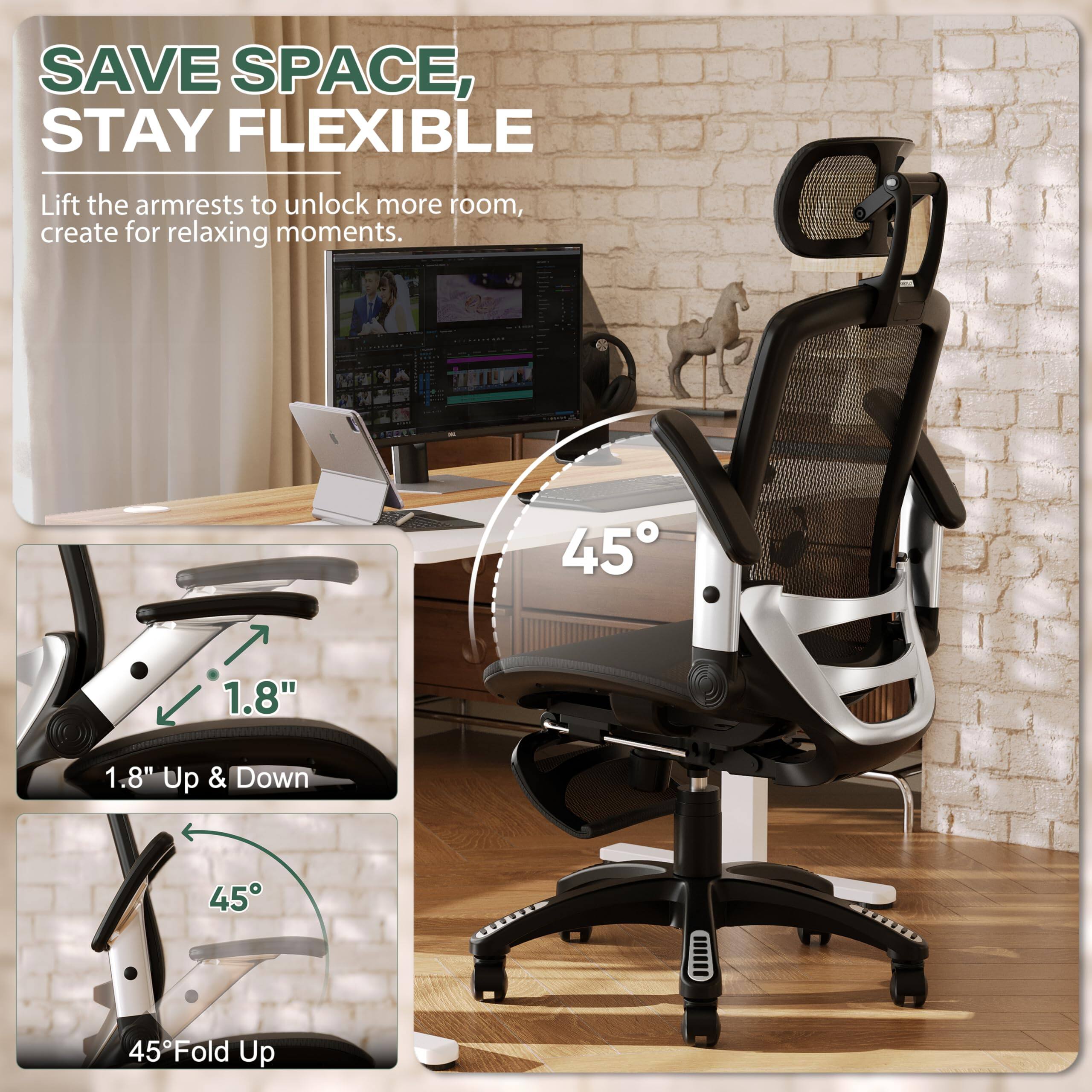 SAVE SPACE, STAY FLEXIBLE

Lift the armrests to unlock more room, create for relaxing moments.

1.8" Up & Down

45° Fold Up