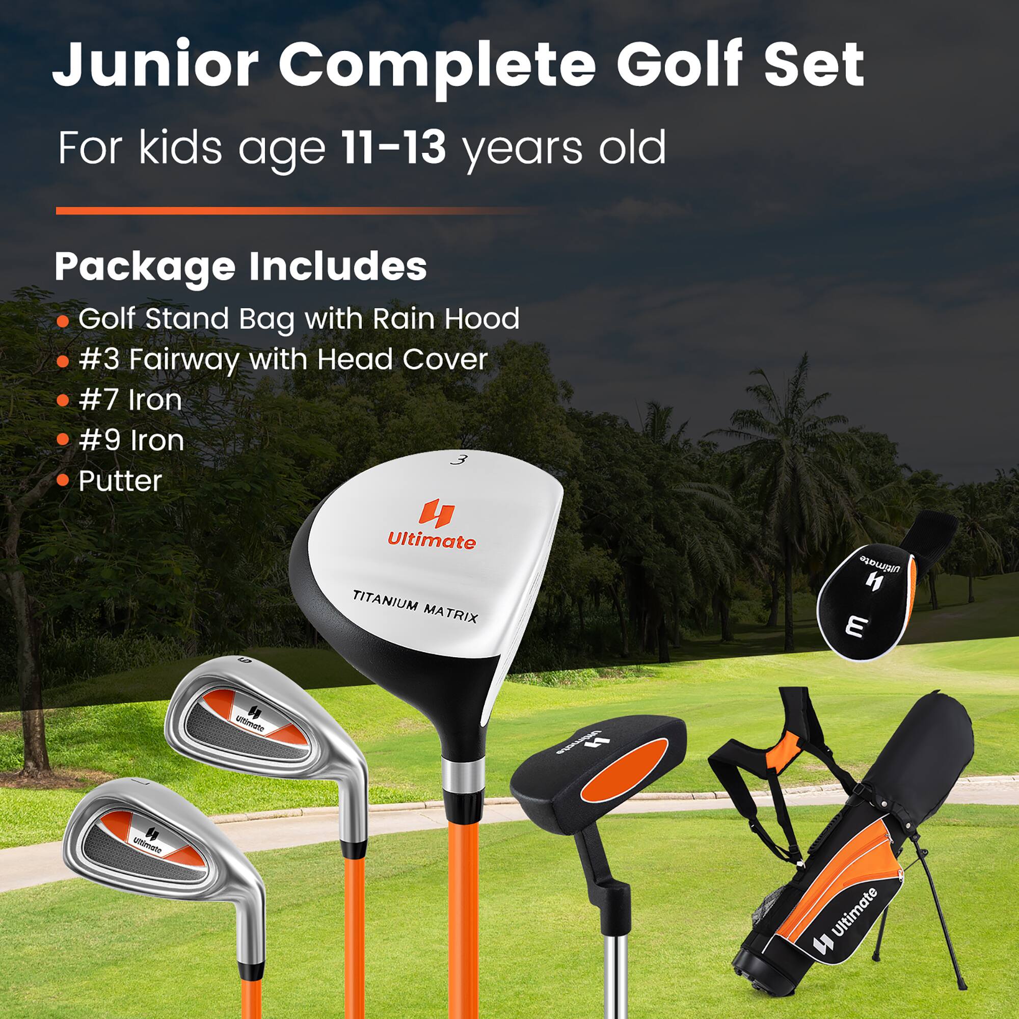 Junior Complete Golf Set  
For kids age 11-13 years old  

Package Includes  
- Golf Stand Bag with Rain Hood  
- #3 Fairway with Head Cover  
- #7 Iron  
- #9 Iron  
- Putter  

Ultimate TITANIUM MATRIX