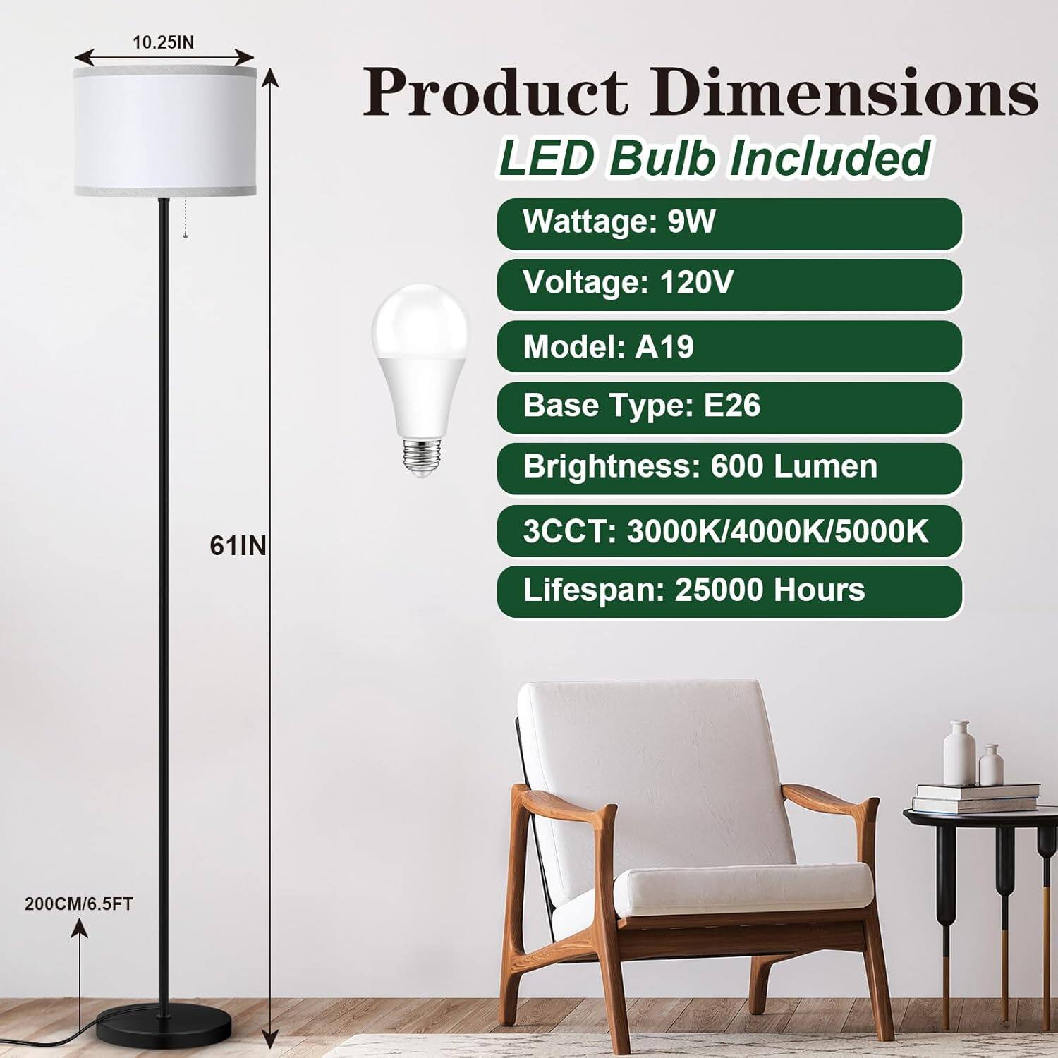 10.25IN Product Dimensions LED Bulb Included  
Wattage: 9W  
Voltage: 120V  
Model: A19  
Base Type: E26  
Brightness: 600 Lumen  
3CCT: 3000K/4000K/5000K  
Lifespan: 25000 Hours  
61IN  
200CM/6.5FT