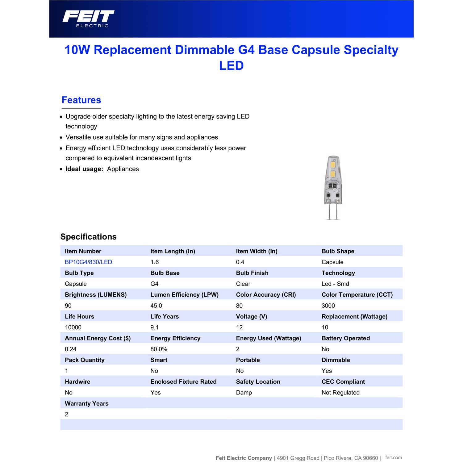 FEIT ELECTRIC 10W Replacement Dimmable G4 Base Capsule Specialty LED

Features:
- Upgrade older specialty lighting to the latest energy-saving LED technology
- Versatile use suitable for many signs and appliances
- Energy-efficient LED technology uses considerably less power compared to equivalent incandescent lights
- Ideal usage: Appliances

Specifications:
- Item Number: BP10G4/830/LED
- Item Length (In): 1.6
- Item Width (In): 0.4
- Bulb Type: Capsule
- Bulb Base: G4
- Bulb Finish: Clear
- Bulb Shape: Capsule
- Brightness (LUMENS): 90
- Lumen Efficiency (LPW): 45.0
- Color Accuracy (CRI): 80
- Color Temperature (CCT): 3000
- Life Hours: 10000
- Life Years: 9.1
- Voltage (V): 12
- Replacement (Wattage): 10
- Annual Energy Cost ($): 0.24
- Energy Efficiency: 80.0%
- Energy Used (