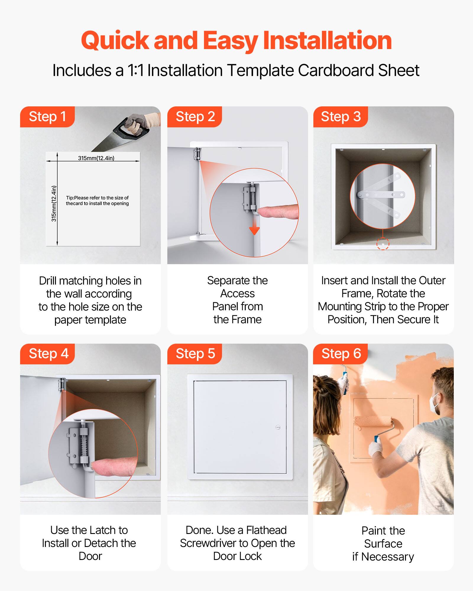 Quick and Easy Installation  
Includes a 1:1 Installation Template Cardboard Sheet  

Step 1  
Drill matching holes in the wall according to the hole size on the paper template  

Step 2  
Separate the Access Panel from the Frame  

Step 3  
Insert and Install the Outer Frame, Rotate the Mounting Strip to the Proper Position, Then Secure It  

Step 4  
Use the Latch to Install or Detach the Door  

Step 5  
Done. Use a Flathead Screwdriver to Open the Door Lock  

Step 6  
Paint the Surface if Necessary