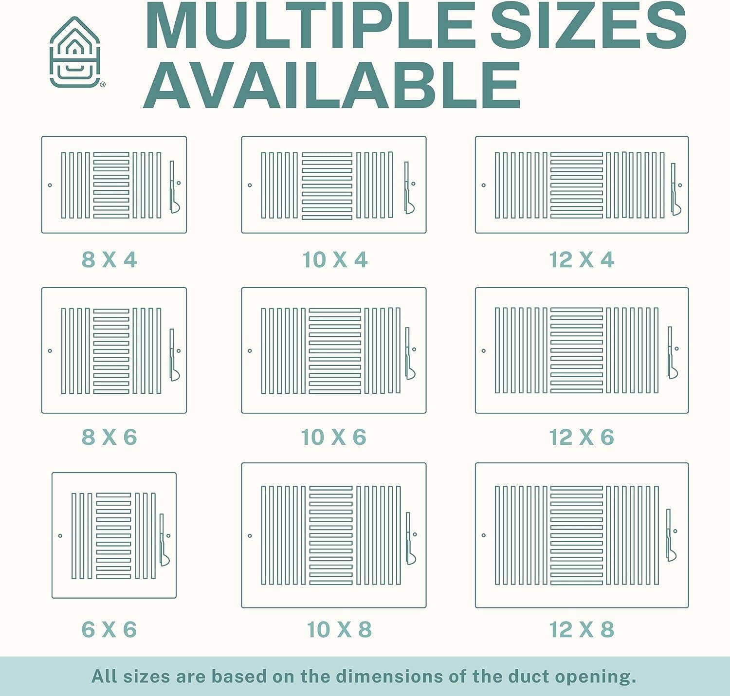 MULTIPLE SIZES AVAILABLE

8 X 4  
10 X 4  
12 X 4  
8 X 6  
10 X 6  
12 X 6  
6 X 6  
10 X 8  
12 X 8  

All sizes are based on the dimensions of the duct opening.