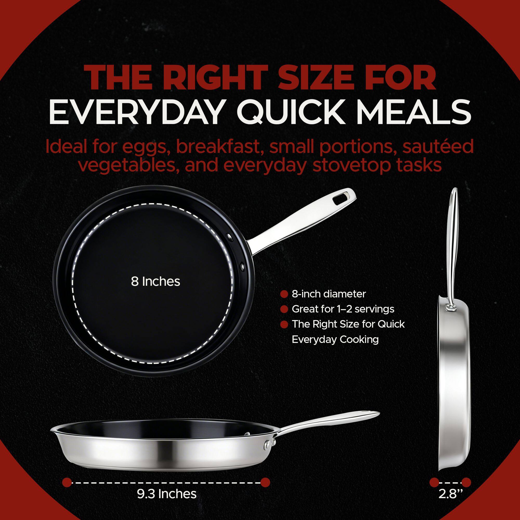 THE RIGHT SIZE FOR EVERYDAY QUICK MEALS

Ideal for eggs, breakfast, small portions, sautéed vegetables, and everyday stovetop tasks

8 Inches
8-inch diameter
Great for 1-2 servings
The Right Size for Quick Everyday Cooking

9.3 Inches
2.8"
