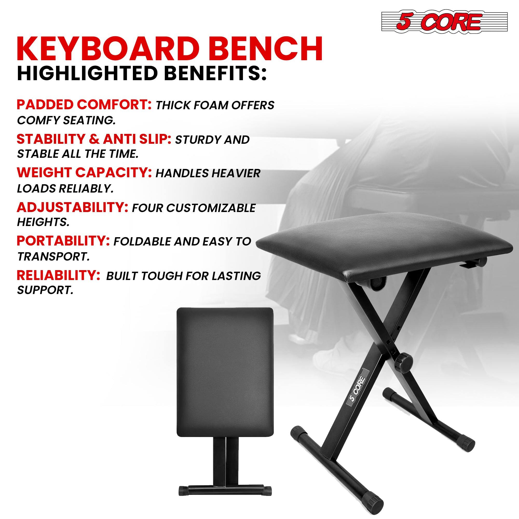 KEYBOARD BENCH HIGHLIGHTED BENEFITS:
5 CORE
PADDED COMFORT: THICK FOAM OFFERS COMFY SEATING.
STABILITY & ANTI SLIP: STURDY AND STABLE ALL THE TIME.
WEIGHT CAPACITY: HANDLES HEAVIER LOADS RELIABLY.
ADJUSTABILITY: FOUR CUSTOMIZABLE HEIGHTS.
PORTABILITY: FOLDABLE AND EASY TO TRANSPORT.
RELIABILITY: BUILT TOUGH FOR LASTING SUPPORT.