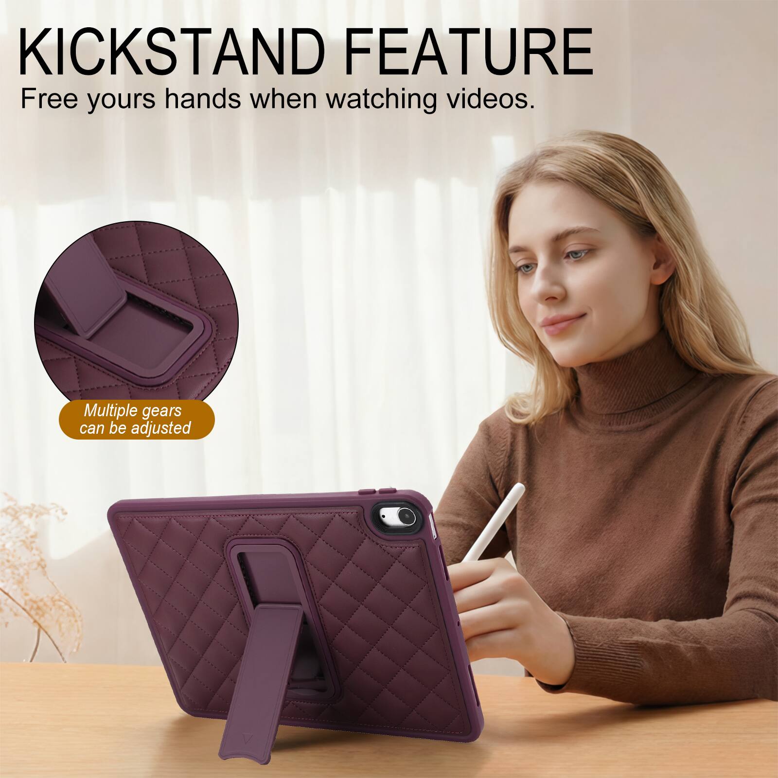 KICKSTAND FEATURE  
Free yours hands when watching videos.  
Multiple gears can be adjusted