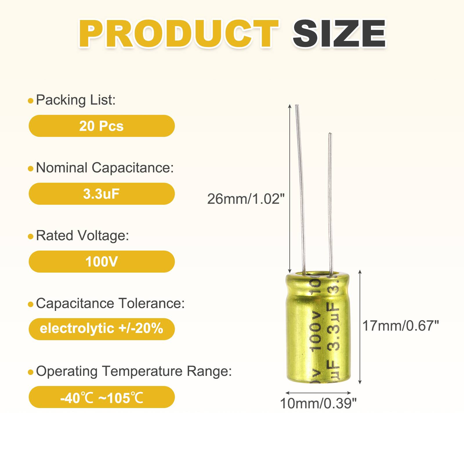 PRODUCT SIZE

Packing List: 20 Pcs

Nominal Capacitance: 3.3uF

Rated Voltage: 100V

Capacitance Tolerance: electrolytic +/-20%

Operating Temperature Range: -40°C ~ 105°C

Dimensions:
- 26mm/1.02"
- 17mm/0.67"
- 10mm/0.39"