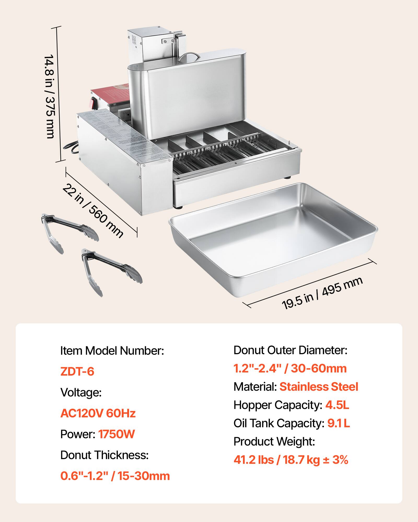 14.8 in / 375 mm  
22 in / 560 mm  
495 mm / 19.5 in  

Item Model Number: ZDT-6  
Voltage: AC120V 60Hz  
Power: 1750W  
Donut Thickness: 0.6"-1.2" / 15-30mm  
Donut Outer Diameter: 1.2"-2.4" / 30-60mm  
Material: Stainless Steel  
Hopper Capacity: 4.5L  
Oil Tank Capacity: 9.1L  
Product Weight: 41.2 lbs / 18.7 kg ± 3%