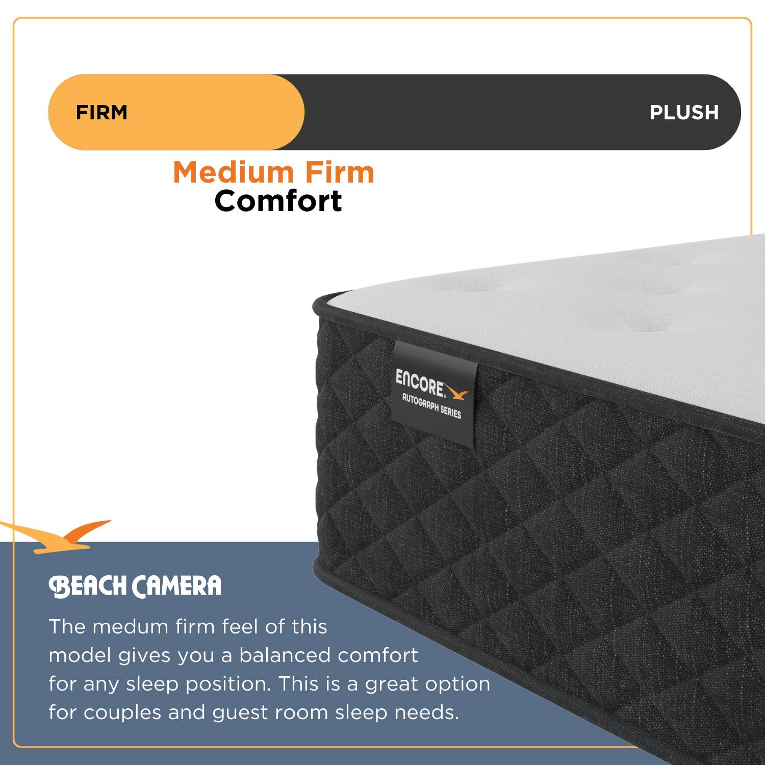 FIRM PLUSH

ENCORE AUTOGRAPH SERIES

BEACH CAMERA

Medium Firm Comfort

The medium firm feel of this model gives you a balanced comfort for any sleep position. This is a great option for couples and guest room sleep needs.