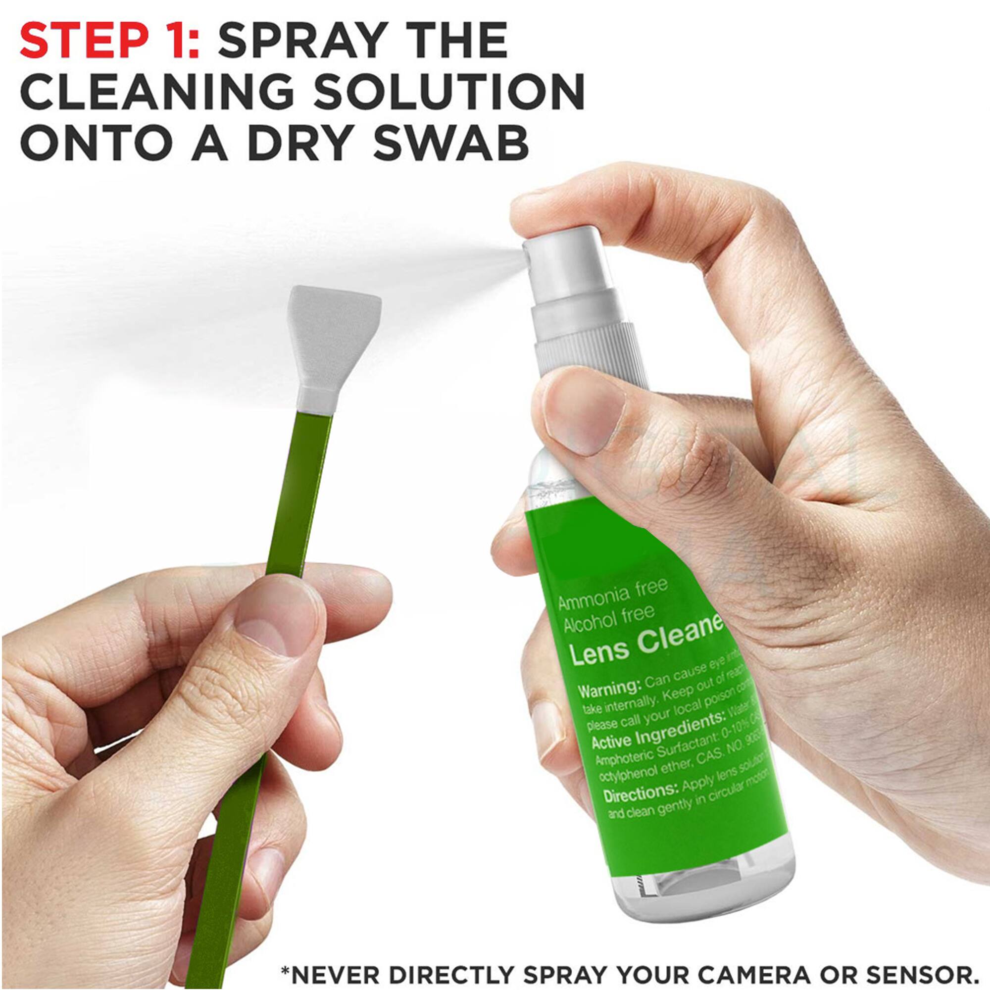 Sure, here is the corrected and grouped text:

---

**STEP 1: SPRAY THE CLEANING SOLUTION ONTO A DRY SWAB**

*NEVER DIRECTLY SPRAY YOUR CAMERA OR SENSOR.*

---

**Ammonia free Alcohol free Lens Cleaner**

**Warning:** Can cause eye irritation. Keep out of reach of children. Do not take internally. In case of contact with eyes, rinse thoroughly with water and seek medical attention. If swallowed, do not induce vomiting. Seek medical attention immediately.

**Ingredients:** 0-10% Active Surfactant: Amphoteric ether, CAS NO. 9003-11-1. Diethanolamine, CAS NO. 112-30-7. Acetylphenol, CAS NO. 100-00-5.

**Directions:** Apply lens solution in circular motion and clean gently.

---

**Warning:** Keep out of reach of children. Do not take internally. In case of contact with eyes, rinse thoroughly with water and seek medical attention. If swallowed, do not induce vomiting. Seek medical attention immediately.

**Ingredients:** 0-10% Active Surfactant: Amphoteric ether, CAS NO. 9003