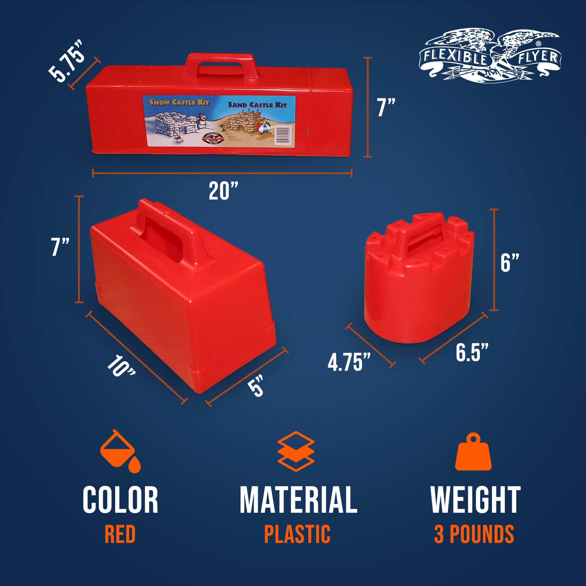 5.75" SNOW CASTLE KIT  
SAND CASTLE KIT  
FLEXIBLE FLYER  

20"  
7"  
10"  
5"  
4.75"  
6"  
6.5"  

COLOR: RED  
MATERIAL: PLASTIC  
WEIGHT: 3 POUNDS