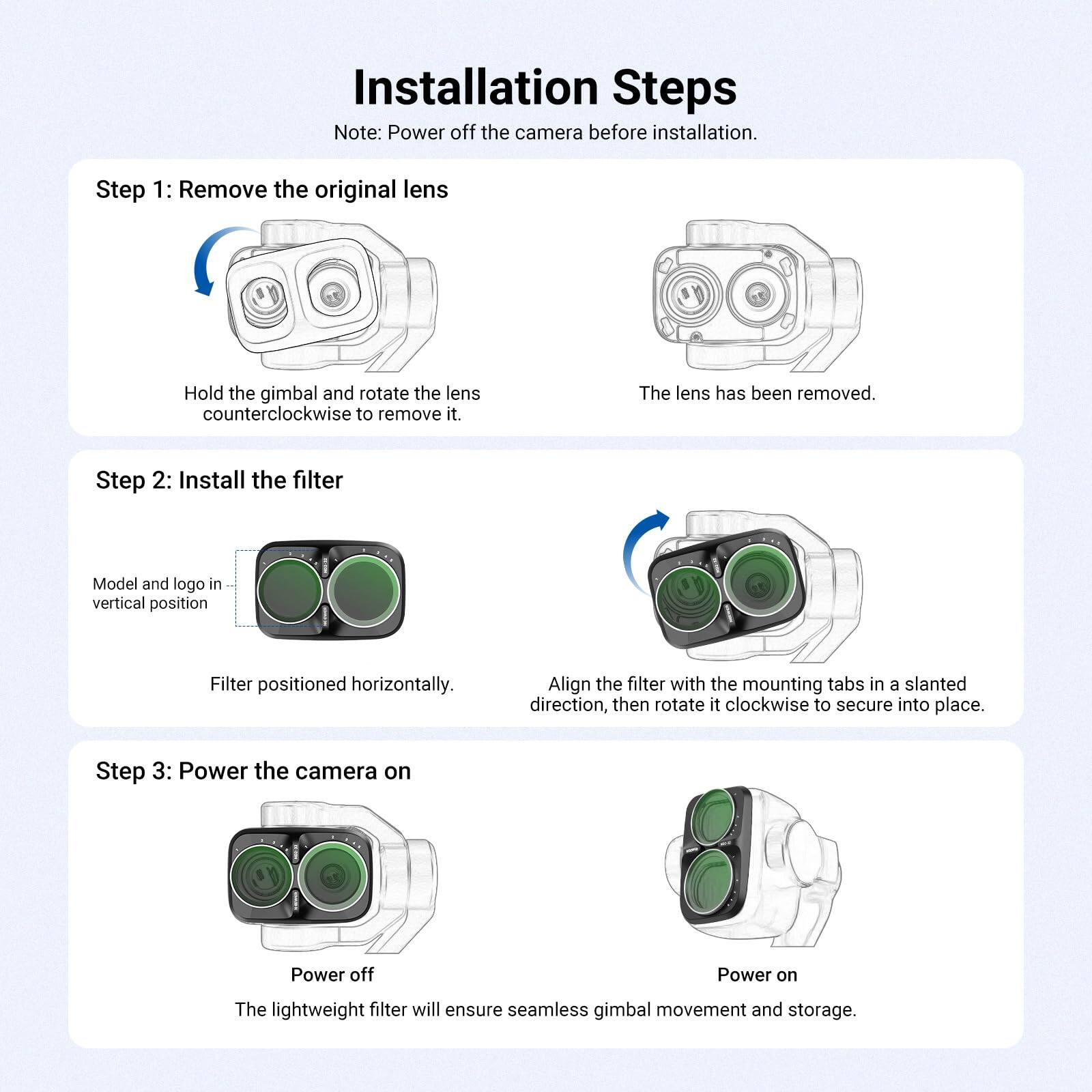 Installation Steps  
Note: Power off the camera before installation.

Step 1: Remove the original lens  
Hold the gimbal and rotate the lens counterclockwise to remove it.  
The lens has been removed.

Step 2: Install the filter  
Model and logo in vertical position  
Filter positioned horizontally.  
Align the filter with the mounting tabs in a slanted direction, then rotate it clockwise to secure into place.

Step 3: Power the camera on  
Power off  
Power on  
The lightweight filter will ensure seamless gimbal movement and storage.