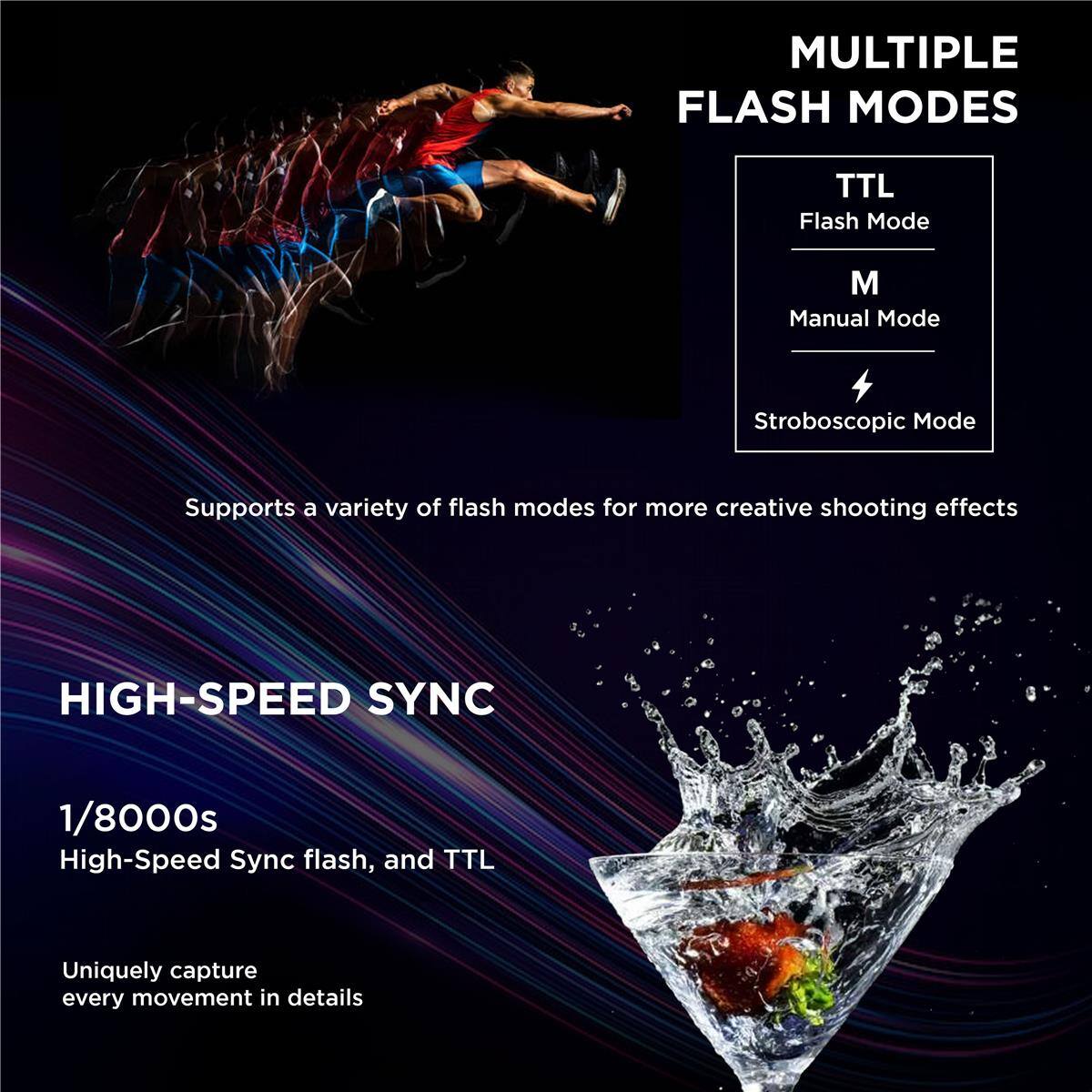MULTIPLE FLASH MODES  
TTL Flash Mode  
M Manual Mode  
Stroboscopic Mode  
Supports a variety of flash modes for more creative shooting effects  

HIGH-SPEED SYNC  
1/8000s  
High-Speed Sync flash, and TTL  
Uniquely capture every movement in details