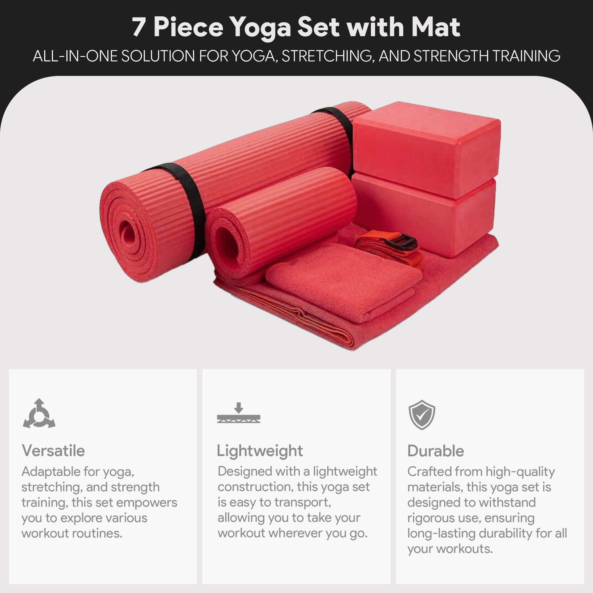 7 Piece Yoga Set with Mat  
ALL-IN-ONE SOLUTION FOR YOGA, STRETCHING, AND STRENGTH TRAINING  

Versatile  
Adaptable for yoga, stretching, and strength training, this set empowers you to explore various workout routines.  

Lightweight  
Designed with a lightweight construction, this yoga set is easy to transport, allowing you to take your workout wherever you go.  

Durable  
Crafted from high-quality materials, this yoga set is designed to withstand rigorous use, ensuring long-lasting durability for all your workouts.
