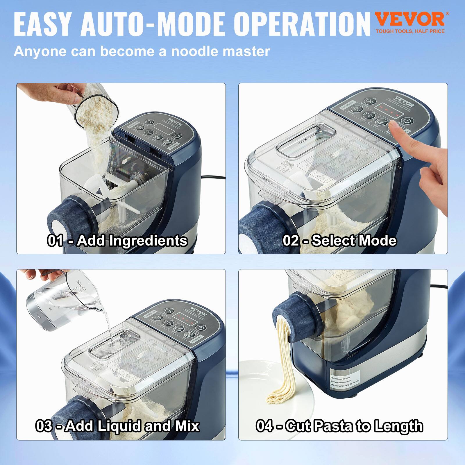 EASY AUTO-MODE OPERATION  
Anyone can become a noodle master  

01 - Add Ingredients  
02 - Select Mode  
03 - Add Liquid and Mix  
04 - Cut Pasta to Length  

VEVOR  
TOUGH TOOLS, HALF PRICE