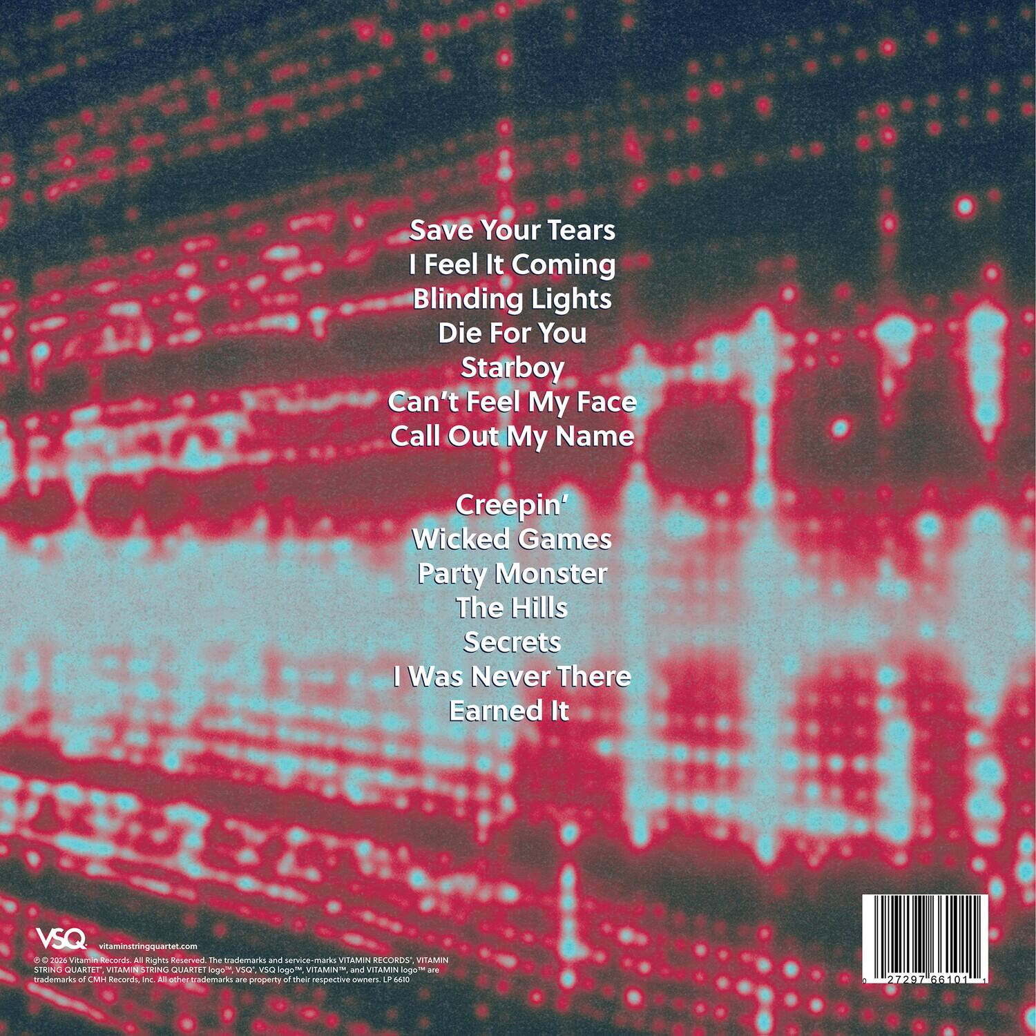 Save Your Tears  
I Feel It Coming  
Blinding Lights  
Die For You  
Starboy  
Can't Feel My Face  
Call Out My Name  
Creepin'  
Wicked Games  
Party Monster  
The Hills  
Secrets  
I Was Never There  
Earned It  

VSQ  
vitaminbringquartet.com  

© 2020 Vitamin Records. All Rights Reserved. The trademarks and service-marks VITAMIN RECORDS; VITAMIN SING QUARTET; VITAMIN RIN QUARTET; logo; 3Q wS logo; VITAMIN a VITAMIN logo - are trademarks of M Records. All other trademarks are property of their respective owners. LP 4610 27297 66101