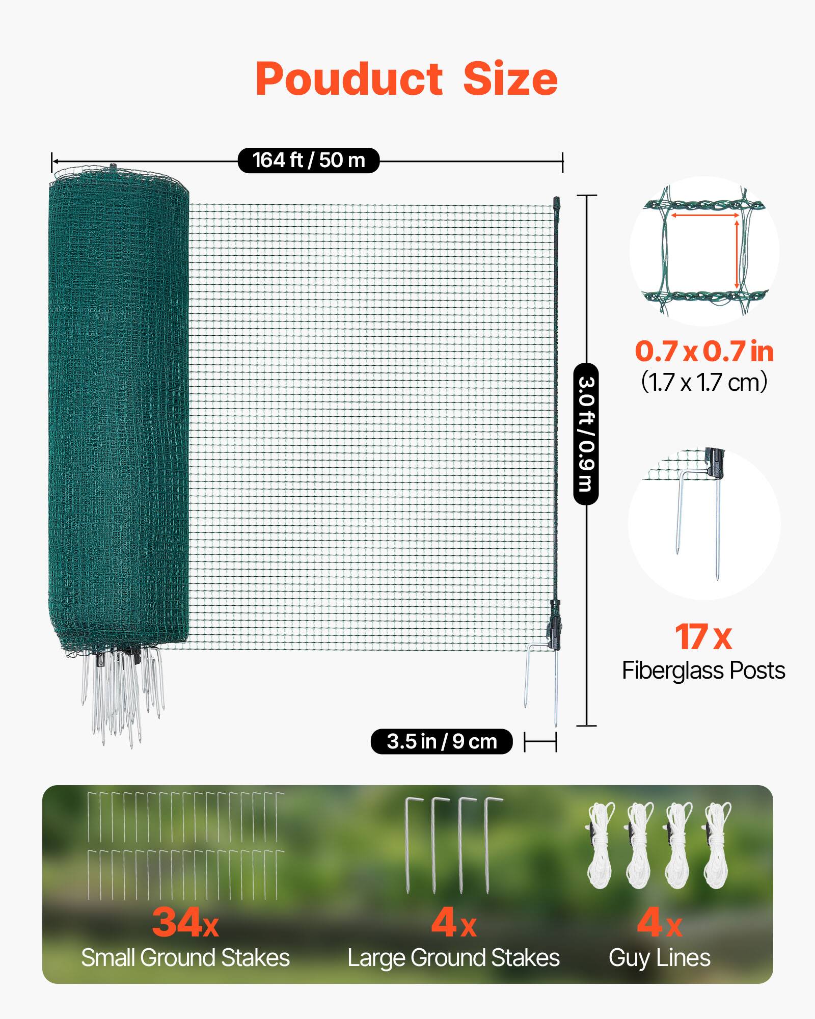 Product Size  
164 ft / 50 m  
0.7 x 0.7 in (1.7 x 1.7 cm)  
3.0 ft / 0.9 m  
17 x Fiberglass Posts (3.5 in / 9 cm)  
34 x Small Ground Stakes  
4 x Large Ground Stakes  
4 x Guy Lines