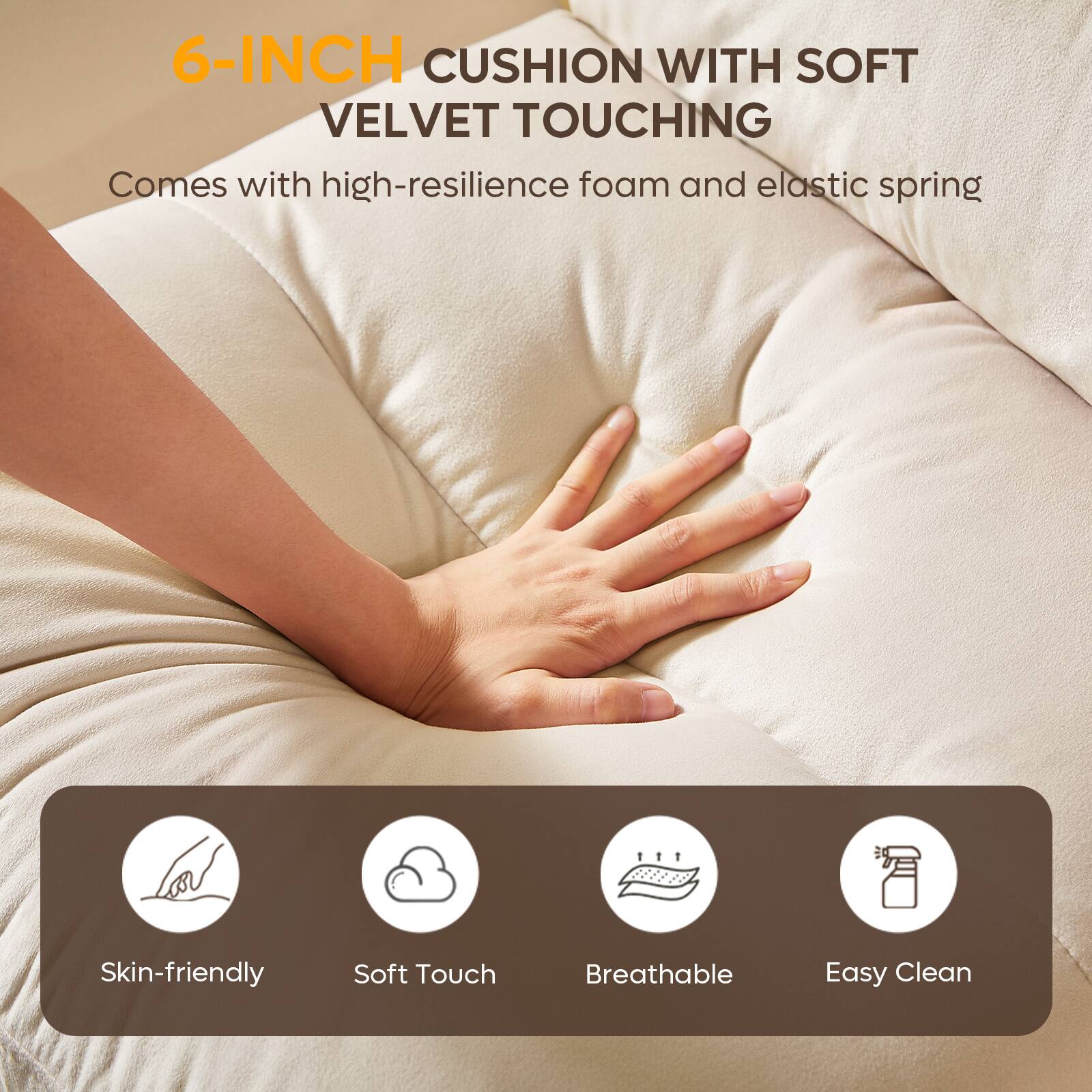 6-INCH CUSHION WITH SOFT VELVET TOUCHING  
Comes with high-resilience foam and elastic spring  

Skin-friendly  
Soft Touch  
Breathable  
Easy Clean