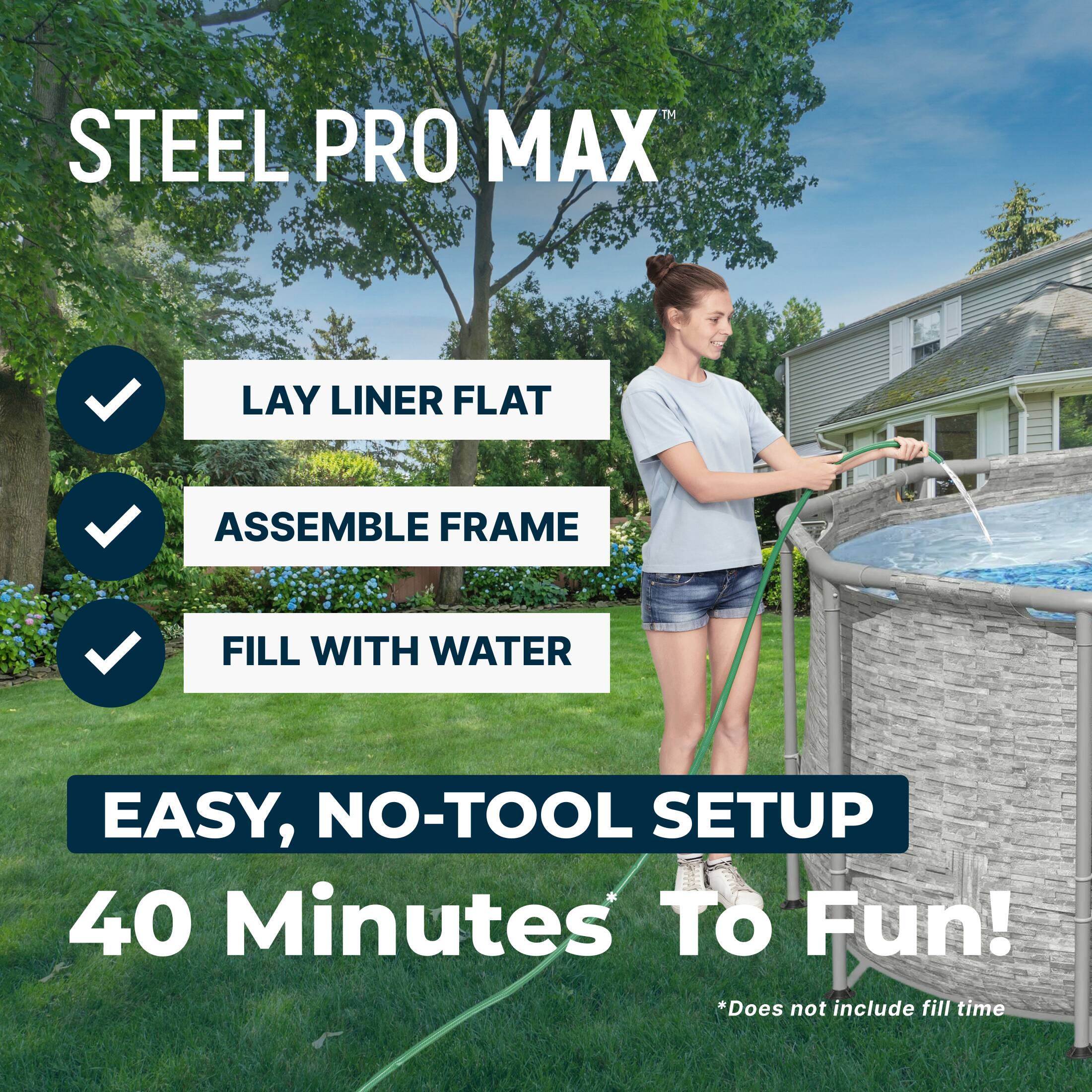 STEEL PRO MAX

- LAY LINER FLAT
- ASSEMBLE FRAME
- FILL WITH WATER

EASY, NO-TOOL SETUP

40 Minutes To Fun!

*Does not include fill time